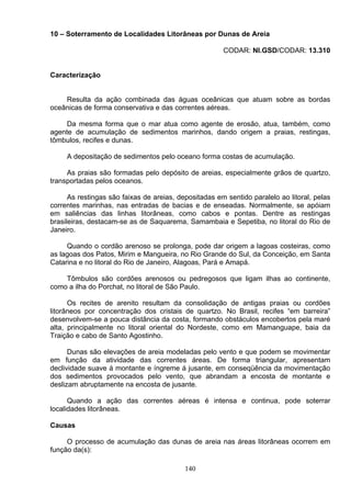 10 – Soterramento de Localidades Litorâneas por Dunas de Areia
CODAR: NI.GSD/CODAR: 13.310
Caracterização
Resulta da ação combinada das águas oceânicas que atuam sobre as bordas
oceânicas de forma conservativa e das correntes aéreas.
Da mesma forma que o mar atua como agente de erosão, atua, também, como
agente de acumulação de sedimentos marinhos, dando origem a praias, restingas,
tômbulos, recifes e dunas.
A depositação de sedimentos pelo oceano forma costas de acumulação.
As praias são formadas pelo depósito de areias, especialmente grãos de quartzo,
transportadas pelos oceanos.
As restingas são faixas de areias, depositadas em sentido paralelo ao litoral, pelas
correntes marinhas, nas entradas de bacias e de enseadas. Normalmente, se apóiam
em saliências das linhas litorâneas, como cabos e pontas. Dentre as restingas
brasileiras, destacam-se as de Saquarema, Samambaia e Sepetiba, no litoral do Rio de
Janeiro.
Quando o cordão arenoso se prolonga, pode dar origem a lagoas costeiras, como
as lagoas dos Patos, Mirim e Mangueira, no Rio Grande do Sul, da Conceição, em Santa
Catarina e no litoral do Rio de Janeiro, Alagoas, Pará e Amapá.
Tômbulos são cordões arenosos ou pedregosos que ligam ilhas ao continente,
como a ilha do Porchat, no litoral de São Paulo.
Os recites de arenito resultam da consolidação de antigas praias ou cordões
litorâneos por concentração dos cristais de quartzo. No Brasil, recifes “em barreira”
desenvolvem-se a pouca distância da costa, formando obstáculos encobertos pela maré
alta, principalmente no litoral oriental do Nordeste, como em Mamanguape, baia da
Traição e cabo de Santo Agostinho.
Dunas são elevações de areia modeladas pelo vento e que podem se movimentar
em função da atividade das correntes áreas. De forma triangular, apresentam
declividade suave á montante e íngreme á jusante, em conseqüência da movimentação
dos sedimentos provocados pelo vento, que abrandam a encosta de montante e
deslizam abruptamente na encosta de jusante.
Quando a ação das correntes aéreas é intensa e continua, pode soterrar
localidades litorâneas.
Causas
O processo de acumulação das dunas de areia nas áreas litorâneas ocorrem em
função da(s):
140
 