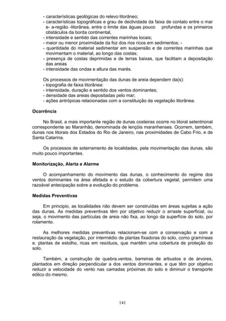 - características geológicas do relevo litorâneo;
- características topográficas e grau de declividade da faixa de contato entre o mar
e- a-região -litorânea, entre o limite das águas pouco profundas e os primeiros
obstáculos da borda continental,
- intensidade e sentido das correntes marinhas locais;
- maior ou menor proximidade da foz dos rios ricos em sedimentos; -
- quantidade do material sedimentar em suspensão e de correntes marinhas que
movimentam o material, ao longo das costas;
- presença de costas deprimidas e de terras baixas, que facilitam a depositação
das areias
- intensidade das ondas e altura das marés.
Os processos de movimentação das dunas de areia dependem da(s):
- topografia de faixa litorânea:
- intensidade, duração e sentido dos ventos dominantes;
- densidade das areias depositadas pelo mar;
- ações antrópicas relacionadas com a constituição da vegetação litorânea.
Ocorrência
No Brasil, a mais importante região de dunas costeiras ocorre no litoral setentrional
correspondente ao Maranhão, denominada de lençóis maranhenses. Ocorrem, também,
dunas nos litorais dos Estados do Rio de Janeiro, nas proximidades de Cabo Frio, e de
Santa Catarina.
Os processos de soterramento de localidades, pela movimentação das dunas, são
muito pouco importantes.
Monitorização, Alerta e Alarme
O acompanhamento do movimento das dunas, o conhecimento do regime dos
ventos dominantes na área afetada e o estudo da cobertura vegetal, permitem uma
razoável antecipação sobre a evolução do problema.
Medidas Preventivas
Em principio, as localidades não devem ser construídas em áreas sujeitas a ação
das dunas. As medidas preventivas têm por objetivo reduzir o arraste superficial, ou
seja, o movimento das partículas de areia não fixa, ao longo da superfície do solo, por
rolamento.
As melhores medidas preventivas relacionam-se com a conservação e com a
restauração da vegetação, por intermédio de plantas fixadoras do solo, como gramíneas
e. plantas de estolho, ricas em resíduos, que mantêm uma cobertura de proteção do
solo.
Também, a construção de quebra.ventos, barreiras de arbustos e de árvores,
plantados em direção perpendicular a dos ventos dominantes, e que têm por objetivo
reduzir a velocidade do vento nas camadas próximas do solo e diminuir o transporte
eólico do mesmo.
141
 