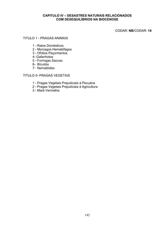 CAPITULO IV – DESASTRES NATURAIS RELACIONADOS
COM DESEQUILÍBRIOS NA BIOCENOSE
CODAR: NB/CODAR: 14
TITULO 1 - PRAGAS ANIMAIS
1 - Ratos Domésticos
2 - Morcegos Hematófagos
3 - Ofídios Peçonhentos
4- Gafanhotos
5 - Formigas Saúvas
6- Bicudos
7- Nematóides
TITULO II- PRAGAS VEGETAIS
1 - Pragas Vegetais Prejudiciais à Pecuária
2 - Pragas Vegetais Prejudiciais à Agricultura
3 - Maré Vermelha
142
 