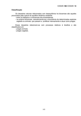 CODAR: NB /CODAR: 14
Classificação
Os desastres naturais relacionados com desequilíbrios ha biocenose são aqueles
provocados pela ruptura do equilibro dinâmico existente:
- entre os biátopos e a biocenose dos ecossistemas
- na própria biocenose, caracterizando-se a dominância de determinadas espécies
vegetais ou animais, que passam a proliferar intensamente e atuar como pragas.
Esses desastres relacionam-se com processos relativos á biosfera e são
classificados em:
- pragas animais;
- pragas vegetais.
143
 