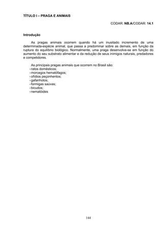 TÍTULO I – PRAGA E ANIMAIS
CODAR: NB.A/CODAR: 14.1
Introdução
As pragas animais ocorrem quando há um inusitado incremento de uma
determinada-espécie animal, que passa a predominar sobre as demais, em função da
ruptura do equilíbrio biológico. Normalmente, uma praga desenvolve-se em função do
aumento do seu substrato alimentar e da redução de seus inimigos naturais, predadores
e competidores.
As principais pragas animais que ocorrem no Brasil são:
-ratos domésticos;
-morcegos hematófagos;
-ofídios peçonhentos;
-gafanhotos;
-formigas saúvas;
-bicudos;
-nematóides
144
 