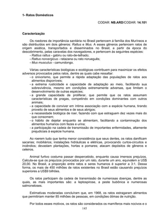 1- Ratos Domésticos
CODAR: NB.ARD/CODAR: 14.101
Caracterização
Os roedores de importância sanitária no Brasil pertencem á família dos Muríneos e
são distribuídos em dois gêneros: Rattus e Mus. A esses gêneros pertencem ratos de
origem asiática, transportados e disseminados no Brasil, a partir da época do
descobrimento, pelas caravelas dos navegadores, e pertencem às seguintes espécies:
- Rattius rattus - gabiru ou rato-de-telhado;
- Rattus norvergicus - ratazana ou rato norueguês;
- Mus musculus - camundongo.
Várias características biológicas e ecológicas contribuem para maximizar os efeitos
adversos provocados pelos ratos, dentre as quais cabe ressaltar:
- o onivorismo, que permite a rápida adaptação das populações de ratos aos
alimentos disponíveis;
- a extrema rusticidade e capacidade de adaptação ao meio, facilitando sua
sobrevivência, mesmo em condições extremamente adversas, que limitam o
desenvolvimento de outras espécies;
- a grande capacidade de proliferar, que permite que os ratos assumam
características de pragas, competindo em condições dominantes com outros
animais;
- a capacidade de conviver em íntima associação com a espécie humana, tirando
proveito de seus alimentos e de seus abrigos;
- a necessidade biológica de roer, fazendo com que estraguem dez vezes mais do
que consomem;
- o hábito de dejetar enquanto se alimentam, facilitando a contaminação dos
alimentos humanos com fezes e urina;
- a participação na cadeia de transmissão de importantes enfermidades, altamente
prejudiciais à espécie humana.
Ao roerem tudo que tenha menor consistência que seus dentes, os ratos danificam
sacarias; mobiliários; instalações hidráulicas e elétricas, provocando curtos-circuitos e
incêndios; devastam plantações, hortas e pomares; atacam depósitos de gêneros e
celeiros.
Animal furtivo costuma passar despercebido, enquanto causa imensos prejuízos.
Calcula-se que os prejuízos provocados por um rato, durante um ano, equivalem a US$
20,00. No Brasil, a proporção entre ratos e seres humanos é superior a 3:1. Dessa
forma, os mais de 450 milhões de ratos existentes no Brasil estão causando prejuízos
superiores a US$9 bilhões.
Os ratos participam da cadeia de transmissão de numerosas doenças, dentre as
quais, as mais importantes são: a leptospirose, a peste bubônica e numerosas
salmoneloses.
Estimativas moderadas concluíram que, em 1968, os ratos estragaram alimentos
que permitiriam manter 85 milhões de pessoas, em condições ótimas de nutrição.
Por todos esses motivos, os ratos são considerados os mamíferos mais nocivos e o
145
 