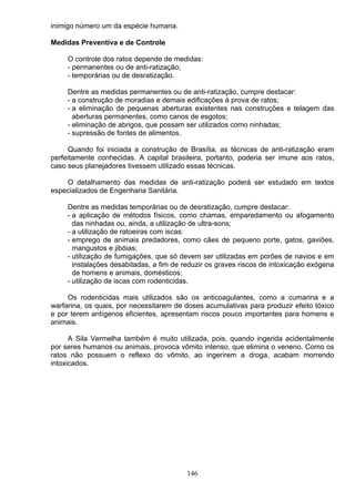 inimigo número um da espécie humana.
Medidas Preventiva e de Controle
O controle dos ratos depende de medidas:
- permanentes ou de anti-ratização;
- temporárias ou de desratização.
Dentre as medidas permanentes ou de anti-ratização, cumpre destacar:
- a construção de moradias e demais edificações á prova de ratos;
- a eliminação de pequenas aberturas existentes nas construções e telagem das
aberturas permanentes, como canos de esgotos;
- eliminação de abrigos, que possam ser utilizados como ninhadas;
- supressão de fontes de alimentos.
Quando foi iniciada a construção de Brasília, as técnicas de anti-ratização eram
perfeitamente conhecidas. A capital brasileira, portanto, poderia ser imune aos ratos,
caso seus planejadores tivessem utilizado essas técnicas.
O detalhamento das medidas de anti-ratização poderá ser estudado em textos
especializados de Engenharia Sanitária.
Dentre as medidas temporárias ou de desratização, cumpre destacar:
- a aplicação de métodos físicos, como chamas, emparedamento ou afogamento
das ninhadas ou, ainda, a utilização de ultra-sons;
- a utilização de ratoeiras com iscas:
- emprego de animais predadores, como cães de pequeno porte, gatos, gaviões,
mangustos e jibóias;
- utilização de fumigações, que só devem ser utilizadas em porões de navios e em
instalações desabitadas, a fim de reduzir os graves riscos de intoxicação exógena
de homens e animais, domésticos;
- utilização de iscas com rodenticidas.
Os rodenticidas mais utilizados são os anticoagulantes, como a cumarina e a
warfarina, os quais, por necessitarem de doses acumulativas para produzir efeito tóxico
e por terem antígenos eficientes, apresentam riscos pouco importantes para homens e
animais.
A Sila Vermelha também é muito utilizada, pois, quando ingerida acidentalmente
por seres humanos ou animais, provoca vômito intenso, que elimina o veneno. Como os
ratos não possuem o reflexo do vômito, ao ingerirem a droga, acabam morrendo
intoxicados.
146
 