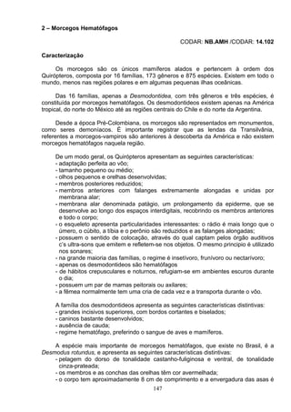 2 – Morcegos Hematófagos
CODAR: NB.AMH /CODAR: 14.102
Caracterização
Os morcegos são os únicos mamíferos alados e pertencem à ordem dos
Quirópteros, composta por 16 famílias, 173 gêneros e 875 espécies. Existem em todo o
mundo, menos nas regiões polares e em algumas pequenas ilhas oceânicas.
Das 16 famílias, apenas a Desmodontidea, com três gêneros e três espécies, é
constituída por morcegos hematófagos. Os desmodontideos existem apenas na América
tropical, do norte do México até as regiões centrais do Chile e do norte da Argentina.
Desde a época Pré-Colombiana, os morcegos são representados em monumentos,
como seres demoníacos. É importante registrar que as lendas da Transilvânia,
referentes a morcegos-vampiros são anteriores à descoberta da América e não existem
morcegos hematófagos naquela região.
De um modo geral, os Quirópteros apresentam as seguintes características:
- adaptação perfeita ao vôo;
- tamanho pequeno ou médio;
- olhos pequenos e orelhas desenvolvidas;
- membros posteriores reduzidos;
- membros anteriores com falanges extremamente alongadas e unidas por
membrana alar;
- membrana alar denominada patágio, um prolongamento da epiderme, que se
desenvolve ao longo dos espaços interdigitais, recobrindo os membros anteriores
e todo o corpo;
- o esqueleto apresenta particularidades interessantes: o rádio é mais longo que o
úmero, o cúbito, a tíbia e o perônio são reduzidos e as falanges alongadas;
- possuem o sentido de colocação, através do qual captam pelos órgão auditivos
c’s ultra-sons que emitem e refletem-se nos objetos. O mesmo principio é utilizado
nos sonares;
- na grande maioria das famílias, o regime é insetívoro, frunívoro ou nectarívoro;
- apenas os desmodontideos são hematófagos
- de hábitos crepusculares e noturnos, refugiam-se em ambientes escuros durante
o dia;
- possuem um par de mamas peitorais ou axilares;
- a fêmea normalmente tem uma cria de cada vez e a transporta durante o vôo.
A família dos desmodontideos apresenta as seguintes características distintivas:
- grandes incisivos superiores, com bordos cortantes e biselados;
- caninos bastante desenvolvidos;
- ausência de cauda;
- regime hematófago, preferindo o sangue de aves e mamíferos.
A espécie mais importante de morcegos hematófagos, que existe no Brasil, é a
Desmodus rotundus, e apresenta as seguintes características distintivas:
- pelagem do dorso de tonalidade castanho-fuliginosa e ventral, de tonalidade
cinza-prateada;
- os membros e as conchas das orelhas têm cor avermelhada;
- o corpo tem aproximadamente 8 cm de comprimento e a envergadura das asas é
147
 