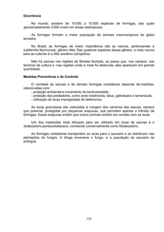 Ocorrência
No mundo, existem de 10.000 a 15.000 espécies de formigas, das quais
aproximadamente 3.000 vivem em áreas neotropicais.
As formigas formam a maior população de animais macroscópicos do globo
terrestre.
No Brasil, as formigas de maior importância são as saúvas, pertencentes á
subfamília Myrmcinae, gênero Atta. Das quatorze espécies desse gênero, a mais nociva
para as culturas é a Atta sexdens rubropilosa.
Não há saúvas nas regiões de floresta fechada, ao passo que, nos campos, nos
terrenos de cultura e -nas regiões onde a mata foi destruída, elas aparecem em grande
quantidade.
Medidas Preventivas e de Controle
O combate ás saúvas e às demais formigas cortadeiras depende de.medidas,
relacionadas com:
- proteção ambiental e incremento da biodiversidade;
- proteção dos predadores, como aves insetívoras, tatus, galináceos e tamanduás;
- utilização de iscas impregnadas de defensivos.
As iscas granulosas são colocadas à margem dos carreiros das saúvas, sempre
que possível, protegidas por pequenas arapucas, que permitem apenas o trânsito de
formigas. Essas arapucas evitam que outros animais entrem em contato com as iscas.
Um dos inseticidas mais eficazes para ser utilizado em iscas de saúvas é o
dodecacloro-pentaciclodecano, conhecido comercialmente como Dodecacloro.
As formigas cortadeiras transportam as iscas para o sauveiro e as distribuem nas
plantações de fungos. A droga envenena o fungo, e a população do sauveiro se
extingue.
158
 