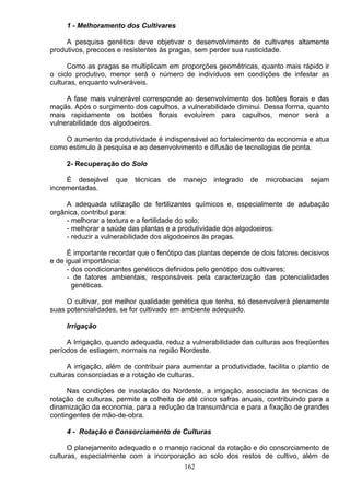 1 - Melhoramento dos Cultivares
A pesquisa genética deve objetivar o desenvolvimento de cultivares altamente
produtivos, precoces e resistentes às pragas, sem perder sua rusticidade.
Como as pragas se multiplicam em proporções geométricas, quanto mais rápido ir
o ciclo produtivo, menor será o número de indivíduos em condições de infestar as
culturas, enquanto vulneráveis.
A fase mais vulnerável corresponde ao desenvolvimento dos botões florais e das
maçãs. Após o surgimento dos capulhos, a vulnerabilidade diminui. Dessa forma, quanto
mais rapidamente os botões florais evoluírem para capulhos, menor será a
vulnerabilidade dos algodoeiros.
O aumento da produtividade é indispensável ao fortalecimento da economia e atua
como estimulo à pesquisa e ao desenvolvimento e difusão de tecnologias de ponta.
2- Recuperação do Solo
É desejável que técnicas de manejo integrado de microbacias sejam
incrementadas.
A adequada utilização de fertilizantes químicos e, especialmente de adubação
orgânica, contribuI para:
- melhorar a textura e a fertilidade do solo;
- melhorar a saúde das plantas e a produtividade dos algodoeiros:
- reduzir a vulnerabilidade dos algodoeiros às pragas.
É importante recordar que o fenótipo das plantas depende de dois fatores decisivos
e de igual importância:
- dos condicionantes genéticos definidos pelo genótipo dos cultivares;
- de fatores ambientais, responsáveis pela caracterização das potencialidades
genéticas.
O cultivar, por melhor qualidade genética que tenha, só desenvolverá plenamente
suas potencialidades, se for cultivado em ambiente adequado.
Irrigação
A Irrigação, quando adequada, reduz a vulnerabilidade das culturas aos freqüentes
períodos de estiagem, normais na região Nordeste.
A irrigação, além de contribuir para aumentar a produtividade, facilita o plantio de
culturas consorciadas e a rotação de culturas.
Nas condições de insolação do Nordeste, a irrigação, associada às técnicas de
rotação de culturas, permite a colheita de até cinco safras anuais, contribuindo para a
dinamização da economia, para a redução da transumância e para a fixação de grandes
contingentes de mão-de-obra.
4 - Rotação e Consorciamento de Culturas
O planejamento adequado e o manejo racional da rotação e do consorciamento de
culturas, especialmente com a incorporação ao solo dos restos de cultivo, além de
162
 