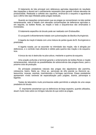 O tratamento do lote principal com defensivos agrícolas dependerá do resultado
das inspeções e deverá ser o estritamente necessário para garantir índices elevados de
produtividade. Realizada a colheita dos capulhos, arranca-se a soqueira e aguarda-se
que o último lote seja infestado pelas pragas residuais.
Quando as inspeções comprovarem que as pragas se concentraram no lote central
remanescente, este é tratado com elevadas concentrações de defensivos agrícolas e,
em seguida, os botões florais, as maçãs e toda a soqueira-isca são arrancados e
incinerados.
O tratamento especifico do bicudo pode ser realizado com Endossulfan.
O curuquerê é eficientemente tratado com pulverizações de Bacillus thuringiensis.
A lagarta da maçã é tratada com uma mistura de partes iguais de B. thuringiensis e
piretróides.
A lagarta rosada, por se esconder na intimidade das maçãs, não é atingida por
defensivos, e o controle mais eficiente é obtido pela queima das maçãs e da soqueira-
isca.
A broca da raiz é destruída na pós-cultura, mediante a queima da soqueira.
Uma aração profunda e terminal garante o enterramento de botões florais e maçãs
remanescentes, reduzindo as possibilidades de sobrevivência das pragas-chave, para o
próximo ciclo de produção.
Os principais predadores naturais das pragas dos algodoeiros são joaninha,
colossoma, lixeiro, Nabis sp., Orius sp., percevejo de olho grande ou Geocoris sp.,
tesourinha, moscas, aranhas, marimbondos e formigas carnívoras. Esses predadores
apresentam níveis variáveis de especialização para pulgões, ácaros, percevejos e
lagartas.
Testes de laboratório muito promissores estão permitindo a seleção de uma vespa
predadora do bicudo.
Ë importante caracterizar que os defensivos de largo espectro, quando utilizados,
atuam muito mais sobre os inimigos naturais do que sobre as pragas.
164
 