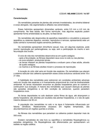 7 – Nematóides
CODAR: NB.ANM/CODAR: 14.107
Caracterização
Os nematóides parasitas de plantas são animais invertebrados, de simetria bilateral
e corpo alongado, não segmentados e afilados nas extremidades.
Esses helmintos apresentam dimensões variáveis, entre 0,5 mm e 4,0 mm de
comprimento. Na fase adulta, têm forma vermicular, mas algumas espécies podem
apresentar forma arredondada ou de pêra, na fase larvar.
Os nematóides são desprovidos de aparelhos respiratório e circulatório e possuem
aparelhos ou sistemas digestivo, excretor, reprodutivo e nervoso, apresentando este um
bulbo central e numerosos órgãos sensórios periféricos.
Os nematóides apresentam dimorfismo sexual, mas, em algumas espécies, pode
ocorrer reprodução por partenogênese, ou seja, sem a participação do macho e sem
fecundação dos óvulos.
O cicio de vida dos nematóides desenvolve-se em quatro estágios:
- após a fecundação, as fêmeas depositam seus ovos no solo ou nas plantas;
- os ovos eclodem, produzindo larvas;
- as larvas infestam as plantas hospedeiras e evoluem para a fase adulta, através
de quatro estágios;
- os machos e as fêmeas adultas iniciam o processo de reprodução.
A duração do ciclo vital varia em função das espécies. Os nematóides que atacam
o sistema radicular dos cafeeiros apresentam esses ciclos evolutivos variáveis entre 18 e
21 dias.
A habilidade dos nematóides para sobreviver em condições ambientais adversas
varia em função das espécies e é inversamente proporcional ao nível de biodiversidade
ambiental. As larvas necessitam encontrar as plantas hospedeiras para se nutrirem e
continuarem sua evolução. A maioria dos nematóides que causam doenças às plantas
são parasitas obrigatórios e só têm condição de sobreviver, quando parasitam
hospedeiros vivos.
As larvas depositadas no solo deslizam sobre filmes de água, até alcançarem a
planta hospedeira; são atraídas por exudatos das plantas hospedeiras, e o raio de ação
máximo dessas é de 50 cm
A população dos nematóides no solo e na água é fortemente influenciada por
fatores climáticos. Relativamente escassos em regiões temperadas, são
abundantíssimos em regiões quentes e úmidas.
As fêmeas dos nematóides que parasitam os cafeeiros podem depositar mais de
500 ovos.
Existem nematóides de vida livre ou saprófitos e nematóides fitopatogênicos ou
parasitas obrigatórios. Os fitopatogênicos são diferenciados por apresentarem um
estilete na região cefálica.
165
 