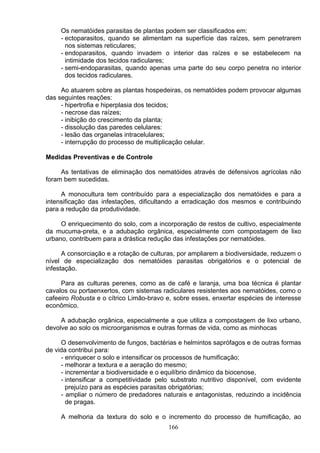 Os nematóides parasitas de plantas podem ser classificados em:
- ectoparasitos, quando se alimentam na superfície das raízes, sem penetrarem
nos sistemas reticulares;
- endoparasitos, quando invadem o interior das raízes e se estabelecem na
intimidade dos tecidos radiculares;
- semi-endoparasitas, quando apenas uma parte do seu corpo penetra no interior
dos tecidos radiculares.
Ao atuarem sobre as plantas hospedeiras, os nematóides podem provocar algumas
das seguintes reações:
- hipertrofia e hiperplasia dos tecidos;
- necrose das raízes;
- inibição do crescimento da planta;
- dissolução das paredes celulares:
- lesão das organelas intracelulares;
- interrupção do processo de multiplicação celular.
Medidas Preventivas e de Controle
As tentativas de eliminação dos nematóides através de defensivos agrícolas não
foram bem sucedidas.
A monocultura tem contribuído para a especialização dos nematóides e para a
intensificação das infestações, dificultando a erradicação dos mesmos e contribuindo
para a redução da produtividade.
O enriquecimento do solo, com a incorporação de restos de cultivo, especialmente
da mucuma-preta, e a adubação orgânica, especialmente com compostagem de lixo
urbano, contribuem para a drástica redução das infestações por nematóides.
A consorciação e a rotação de culturas, por ampliarem a biodiversidade, reduzem o
nível de especialização dos nematóides parasitas obrigatórios e o potencial de
infestação.
Para as culturas perenes, como as de café e laranja, uma boa técnica é plantar
cavalos ou portaenxertos, com sistemas radiculares resistentes aos nematóides, como o
cafeeiro Robusta e o cítrico Limão-bravo e, sobre esses, enxertar espécies de interesse
econômico.
A adubação orgânica, especialmente a que utiliza a compostagem de lixo urbano,
devolve ao solo os microorganismos e outras formas de vida, como as minhocas
O desenvolvimento de fungos, bactérias e helmintos saprófagos e de outras formas
de vida contribui para:
- enriquecer o solo e intensificar os processos de humificação;
- melhorar a textura e a aeração do mesmo;
- incrementar a biodiversidade e o equilíbrio dinâmico da biocenose,
- intensificar a competitividade pelo substrato nutritivo disponível, com evidente
prejuízo para as espécies parasitas obrigatórias;
- ampliar o número de predadores naturais e antagonistas, reduzindo a incidência
de pragas.
A melhoria da textura do solo e o incremento do processo de humificação, ao
166
 