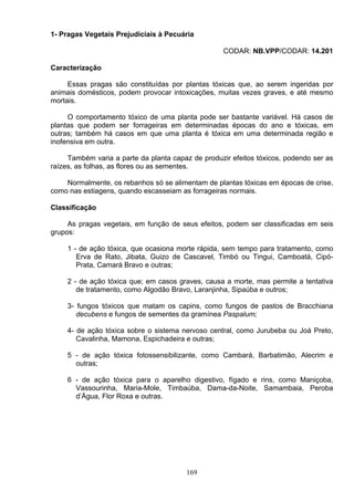 1- Pragas Vegetais Prejudiciais à Pecuária
CODAR: NB.VPP/CODAR: 14.201
Caracterização
Essas pragas são constituídas por plantas tóxicas que, ao serem ingeridas por
animais domésticos, podem provocar intoxicações, muitas vezes graves, e até mesmo
mortais.
O comportamento tóxico de uma planta pode ser bastante variável. Há casos de
plantas que podem ser forrageiras em determinadas épocas do ano e tóxicas, em
outras; também há casos em que uma planta é tóxica em uma determinada região e
inofensiva em outra.
Também varia a parte da planta capaz de produzir efeitos tóxicos, podendo ser as
raízes, as folhas, as flores ou as sementes.
Normalmente, os rebanhos só se alimentam de plantas tóxicas em épocas de crise,
como nas estiagens, quando escasseiam as forrageiras normais.
Classificação
As pragas vegetais, em função de seus efeitos, podem ser classificadas em seis
grupos:
1 - de ação tóxica, que ocasiona morte rápida, sem tempo para tratamento, como
Erva de Rato, Jibata, Guizo de Cascavel, Timbó ou Tingui, Camboatá, Cipó-
Prata, Camará Bravo e outras;
2 - de ação tóxica que; em casos graves, causa a morte, mas permite a tentativa
de tratamento, como Algodão Bravo, Laranjinha, Sipaúba e outros;
3- fungos tóxicos que matam os capins, como fungos de pastos de Bracchiana
decubens e fungos de sementes da gramínea Paspalum;
4- de ação tóxica sobre o sistema nervoso central, como Jurubeba ou Joá Preto,
Cavalinha, Mamona, Espichadeira e outras;
5 - de ação tóxica fotossensibilizante, como Cambará, Barbatimão, Alecrim e
outras;
6 - de ação tóxica para o aparelho digestivo, fígado e rins, como Maniçoba,
Vassourinha, Maria-Mole, Timbaúba, Dama-da-Noite, Samambaia, Peroba
d’Água, Flor Roxa e outras.
169
 