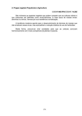 2- Pragas vegetais Prejudiciais à Agricultura
CODAR:NB.VPA/CODAR: 14.202
São inúmeras as espécies vegetais que podem competir com as culturas nobres e
que costumam ser definidas como ervas-daninhas. A mais típica de nossas ervas-
daninhas é a tiririca’, famosa por sua resistência á erradicação.
A tendência moderna aponta para o desenvolvimento de técnicas de manejo que
não erradicam essas ervas, mas aconselham a redução drástica do uso de herbicidas.
Desta forma, procura-se criar condições para que as culturas convivam
harmonicamente com níveis compatíveis de plantas invasoras.
170
 