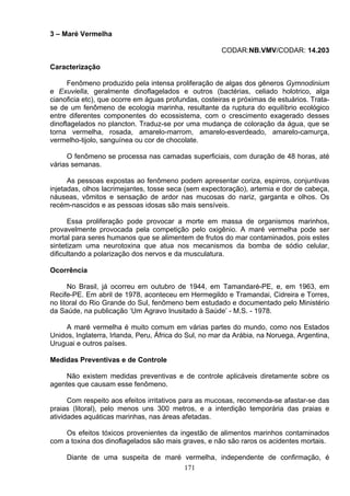 3 – Maré Vermelha
CODAR:NB.VMV/CODAR: 14.203
Caracterização
Fenômeno produzido pela intensa proliferação de algas dos gêneros Gymnodinium
e Exuviella, geralmente dinoflagelados e outros (bactérias, celiado holotrico, alga
cianoficia etc), que ocorre em águas profundas, costeiras e próximas de estuários. Trata-
se de um fenômeno de ecologia marinha, resultante da ruptura do equilíbrio ecológico
entre diferentes componentes do ecossistema, com o crescimento exagerado desses
dinoflagelados no plancton. Traduz-se por uma mudança de coloração da água, que se
torna vermelha, rosada, amarelo-marrom, amarelo-esverdeado, amarelo-camurça,
vermelho-tijolo, sanguínea ou cor de chocolate.
O fenômeno se processa nas camadas superficiais, com duração de 48 horas, até
várias semanas.
As pessoas expostas ao fenômeno podem apresentar coriza, espirros, conjuntivas
injetadas, olhos lacrimejantes, tosse seca (sem expectoração), artemia e dor de cabeça,
náuseas, vômitos e sensação de ardor nas mucosas do nariz, garganta e olhos. Os
recém-nascidos e as pessoas idosas são mais sensíveis.
Essa proliferação pode provocar a morte em massa de organismos marinhos,
provavelmente provocada pela competição pelo oxigênio. A maré vermelha pode ser
mortal para seres humanos que se alimentem de frutos do mar contaminados, pois estes
sintetizam uma neurotoxina que atua nos mecanismos da bomba de sódio celular,
dificultando a polarização dos nervos e da musculatura.
Ocorrência
No Brasil, já ocorreu em outubro de 1944, em Tamandaré-PE, e, em 1963, em
Recife-PE. Em abril de 1978, aconteceu em Hermegildo e Tramandai, Cidreira e Torres,
no litoral do Rio Grande do Sul, fenômeno bem estudado e documentado pelo Ministério
da Saúde, na publicação ‘Um Agravo Inusitado à Saúde’ - M.S. - 1978.
A maré vermelha é muito comum em várias partes do mundo, como nos Estados
Unidos, Inglaterra, Irlanda, Peru, África do Sul, no mar da Arábia, na Noruega, Argentina,
Uruguai e outros países.
Medidas Preventivas e de Controle
Não existem medidas preventivas e de controle aplicáveis diretamente sobre os
agentes que causam esse fenômeno.
Com respeito aos efeitos irritativos para as mucosas, recomenda-se afastar-se das
praias (litoral), pelo menos uns 300 metros, e a interdição temporária das praias e
atividades aquáticas marinhas, nas áreas afetadas.
Os efeitos tóxicos provenientes da ingestão de alimentos marinhos contaminados
com a toxina dos dinoflagelados são mais graves, e não são raros os acidentes mortais.
Diante de uma suspeita de maré vermelha, independente de confirmação, é
171
 