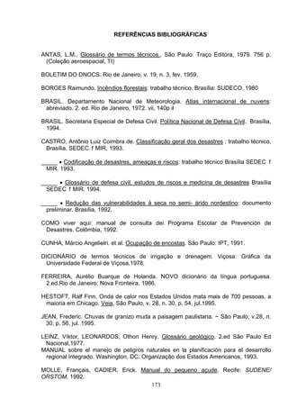 REFERÊNCIAS BIBLIOGRÁFICAS
ANTAS, L.M., Glossário de termos técnicos., São Paulo: Traço Editora, 1979. 756 p.
(Coleção aeroespacial, TI)
BOLETIM DO DNOCS. Rio de Janeiro, v. 19, n. 3, fev. 1959.
BORGES Raimundo. Incêndios florestais: trabalho técnico. Brasília: SUDECO, 1980
BRASIL. Departamento Nacional de Meteorologia. Atlas internacional de nuvens:
abreviado. 2. ed. Rio de Janeiro, 1972. vii, 140p il
BRASIL. Secretaria Especial de Defesa Civil. Política Nacional de Defesa Civil. Brasília,
1994.
CASTRO, Antônio Luiz Coimbra de. Classificação geral dos desastres : trabalho técnico.
Brasília. SEDEC 1 MIR, 1993.
_____ • Codificação de desastres, ameaças e riscos: trabalho técnico Brasília SEDEC 1
MIR. 1993.
_____ • Glossário de defesa civil, estudos de riscos e medicina de desastres Brasília
SEDEC 1 MIR. 1994.
_____ • Redução das vulnerabilidades á seca no semi- árido nordestino: documento
preliminar. Brasília, 1992.
COMO viver aqui: manual de consulta dei Programa Escolar de Prevención de
Desastres. Colômbia, 1992.
CUNHA, Márcio Angelielri. et al. Ocupação de encostas. São Paulo: IPT, 1991.
DICIONÁRIO de termos técnicos de irrigação e drenagem. Viçosa: Gráfica da
Universidade Federal de Viçosa,1978.
FERREIRA, Aurélio Buarque de Holanda. NOVO dicionário da língua portuguesa.
2.ed.Rio de Janeiro: Nova Fronteira, 1986.
HESTOFT, Ralf Finn. Onda de calor nos Estados Unidos mata mais de 700 pessoas. a
maioria em Chicago. Veia, São Paulo, v. 28, n. 30, p. 54, jul.1995.
JEAN, Frederic. Chuvas de granizo muda a paisagem paulistana. ~ São Paulo, v.28, n.
30, p. 56, jul. 1995.
LEINZ, Víktor, LEONARDOS, Othon Henry. Glossário geológico. 2.ed São Paulo Ed
Nacional,1977.
MANUAL sobre el manejo de peligros naturales en la planificación para el desarrollo
regional integrado. Washington, DC: Organização dos Estados Americanos, 1993.
MOLLE, Français, CADIER, Erick. Manual do pequeno açude. Recife: SUDENE/
ORSTOM, 1992.
173
 