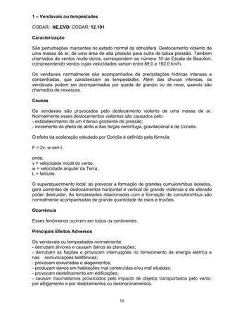 1 – Vendavais ou tempestades
CODAR: NE.EVD/ CODAR: 12.101
Caracterização
São perturbações marcantes no estado normal da atmosfera. Deslocamento violento de
uma massa de ar, de uma área de alta pressão para outra de baixa pressão. Também
chamados de ventos muito duros, correspondem ao número 10 da Escala de Beaufort,
compreendendo ventos cujas velocidades variam entre 88,0 a 102,0 km/h.
Os vendavais normalmente são acompanhados de precipitações hídricas intensas e
concentradas, que caracterizam as tempestades. Além das chuvas intensas, os
vendavais podem ser acompanhados por queda de granizo ou de neve, quando são
chamados de nevascas.
Causas
Os vendavais são provocados pelo deslocamento violento de uma massa de ar.
Normalmente esses deslocamentos violentos são causados pelo:
- estabelecimento de um intenso gradiente de pressão;
- incremento do efeito de atrito e das forças centrífuga, gravitacional e de Coriolis.
O efeito da aceleração estudado por Coriolis é definido pela fórmula:
F = 2v. w.sen L
onde:
v = velocidade inicial do vento;
w = velocidade angular da Terra;
L = latitude.
O superaquecimento local, ao provocar a formação de grandes cumulonimbus isolados,
gera correntes de deslocamentos horizontal e vertical de grande violência e de elevado
poder destruidor. As tempestades relacionadas com a formação de cumulonimbus são
normalmente acompanhadas de grande quantidade de raios e trovões.
Ocorrência
Esses fenômenos ocorrem em todos os continentes.
Principais Efeitos Adversos
Os vendavais ou tempestades normalmente:
- derrubam árvores e causam danos às plantações;
- derrubam as fiações e provocam interrupções no fornecimento de energia elétrica e
nas comunicações telefônicas;
- provocam enxurradas e alagamentos;
- produzem danos em habitações mal construídas e/ou mal situadas;
- provocam destelhamento em edificações;
- causam traumatismos provocados pelo impacto de objetos transportados pelo vento,
por afogamento e por deslizamentos ou desmoronamentos.
18
 
