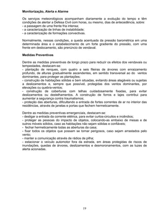 Monitorização, Alerta e Alarme
Os serviços meteorológicos acompanham diariamente a evolução do tempo e têm
condições de alertar a Defesa Civil com horas, ou mesmo, dias de antecedência, sobre:
- a passagem de uma frente fria intensa;
- a caracterização de linhas de instabilidade;
- a caracterização de formações convectivas.
Normalmente, nessas condições, a queda acentuada da pressão barométrica em uma
determinada área e o estabelecimento de um forte gradiente do pressão, com uma
frente em deslocamento, são prenúncio de vendaval.
Medidas Preventivas
Dentre as medidas preventivas de longo prazo para reduzir os efeitos dos vendavais ou
tempestades, destacam-se:
- plantação de renques, com quatro a seis fileiras de árvores com enraizamento
profundo, de alturas gradualmente ascendentes, em sentido transversal ao do ventos
dominantes, para proteger as plantações;
- construção de habitações sólidas e bem situadas, evitando áreas alagáveis ou sujeitas
a deslizamentos e, sempre que possível, protegidas dos ventos dominantes, por
elevações ou quebra-ventos;
- construção de coberturas com telhas cuidadosamente fixadas, para evitar
deslizamentos ou destelhamentos. A construção de forros e lajes contribui para
aumentar a segurança contra traumatismos;
- proteção das aberturas, dificultando a entrada de fortes correntes de ar no interior das
residências, através de janelas e portas que fechem hermeticamente.
Dentre as medidas preventivas emergenciais, destacam-se:
- desligar a entrada da corrente elétrica, para evitar curtos-circuitos e incêndios;
- proteger as pessoas do impacto de objetos, colocando-as embaixo de mesas e de
outros móveis sólidos, caso as habitações não sejam sólidas e confiáveis;
- fechar hermeticamente todas as aberturas da casa;
- fixar todos os objetos que possam se tornar perigosos, caso sejam arrastados pelo
vento;
- manter a comunicação através de rádios de pilha;
- estacionar o veículo automotor fora da estrada, em áreas protegidas de riscos de
inundações, quedas de árvores, deslizamentos e desmoronamentos, com as luzes de
alerta acionadas.
19
 