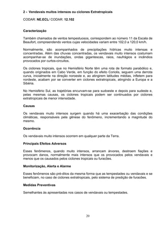 2 - Vendavais muitos intensos ou ciclones Extratropicais
CODAR: NE.ECL/ CODAR: 12.102
Caracterização
Também chamados de ventos tempestuosos, correspondem ao número 11 da Escala de
Beaufort, compreendendo ventos cujas velocidades variam entre 102,0 a 120,0 km/h.
Normalmente, são acompanhados de precipitações hídricas muito intensas e
concentradas. Além das chuvas concentradas, os vendavais muito intensos costumam
acompanhar-se de inundações, ondas gigantescas, raios, naufrágios e incêndios
provocados por curtos-circuitos.
Os ciclones tropicais, que no Hemisfério Norte têm uma rota de formato parabólico e,
quando originados em Cabo Verde, em função do efeito Coriolis, seguem uma derrota
curva, inicialmente na direção noroeste e, ao atingirem latitudes médias, infletem para
nordeste, acabam por se converter em ciclones extratropicais, atingindo a Europa e a
Sibéria.
No Hemisfério Sul, as trajetórias encurvam-se para sudoeste e depois para sudeste e,
pelas mesmas causas, os ciclones tropicais podem ser continuados por ciclones
extratropicais de menor intensidade.
Causas
Os vendavais muito intensos surgem quando há uma exacerbação das condições
climáticas, responsáveis pela gênese do fenômeno, incrementando a magnitude do
mesmo.
Ocorrência
Os vendavais muito intensos ocorrem em qualquer parte da Terra.
Principais Efeitos Adversos
Esses fenômenos, quando muito intensos, arrancam árvores, destroem fiações e
provocam danos, normalmente mais intensos que os provocados pelos vendavais e
menos que os causados pelos ciclones tropicais ou furacões.
Monitorização, Alerta e Alarme
Esses fenômenos são pré-ditos da mesma forma que as tempestades ou vendavais e se
beneficiam, no caso de ciclones extratropicais, pelo sistema de predição de furacões.
Medidas Preventivas
Semelhantes às apresentadas nos casos de vendavais ou tempestades.
20
 