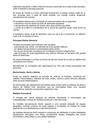 depressão equatorial, o efeito chaminé provoca a ascensão do ar para a alta troposfera,
onde é resfriado e desviado para fora.
As forças de Coriolis e a força centrífuga transformam a energia cinética radial do ar,
que converge para a área de baixa pressão, em energia cinética tangencial,
característica dos ciclones.
As condições básicas para a formação de ciclones tropicais são as seguintes:
- o fenômeno inicia-se dentro da faixa de depressão equatorial;
- a temperatura da superfície do oceano deve estar próxima dos 270C;
- o ponto de orvalho e a temperatura do ar acima da superfície devem estar acima da
normal.
A freqüência média anual do fenômeno varia em torno de 8 ocorrências no Atlântico
norte e 28, no Pacifico e Índico.
Principais Efeitos Adversos
Os danos provocados pelo fenômeno são causados:
- pela pressão dos ventos, normalmente de muito grande violência;
- por objetos transportados e arremessados pelos ventos;
- por chuvas torrenciais, causadoras de inundações bruscas e alagamentos;
- pela formação de ondas gigantescas que, embora inferiores ao tsunamis, têm grande
poder de destruição.
As costas rebaixadas e as ilhas em forma de atol dos mares do sul são as regiões mais
vulneráveis aos ciclones.
Normalmente, as inundações são responsáveis por 75% das mortes provocadas pelo
fenômeno.
Monitorização, Alerta e Alarme
Existe um sistema integrado de previsão de ciclones ou furacões, constituído por
satélites meteorológicos, sistemas de radar, aviões, navios e outros recursos utilizados
pelos serviços meteorológicos.
As informações são rapidamente transmitidas pelos centros para os sistemas de alerta e
alarme da Defesa Civil, permitindo que as informações fluam com razoável
antecedência, definindo sua provável magnitude e rota.
Medidas Preventivas
A redução dos danos depende de medidas objetivando a minimização das
vulnerabilidades, através de medidas estruturais e não-estruturais.
As medidas não-estruturais dizem respeito a uma racional utilização do espaço
geográfico, evitando construir em áreas sujeitas a inundações, ao impacto de ondas
gigantescas ou a deslizamentos e desmoronamentos.
As medidas estruturais dizem respeito à construção de habitações e outras instalações
devidamente reforçadas, com telhas corretamente fixadas, protegidas dos ventos
dominantes e sobre pilotis ou com sótãos habitáveis.
22
 