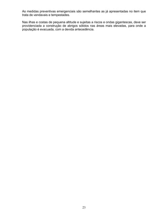 As medidas preventivas emergenciais são semelhantes as já apresentadas no item que
trata de vendavais e tempestades.
Nas ilhas e costas de pequena altitude e sujeitas a riscos e ondas gigantescas, deve ser
providenciada a construção de abrigos sólidos nas áreas mais elevadas, para onde a
população é evacuada, com a devida antecedência.
23
 
