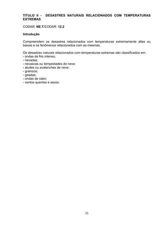 TITULO II - DESASTRES NATURAIS RELACIONADOS COM TEMPERATURAS
EXTREMAS
CODAR: NE.T/CODAR: 12.2
Introdução
Compreendem os desastres relacionados com temperaturas extremamente altas ou
baixas e os fenômenos relacionados com as mesmas.
Os desastres naturais relacionados com temperaturas extremas são classificados em:
- ondas de frio intenso;
- nevadas;
- nevascas ou tempestades de neve;
- aludes ou avalanches de neve;
- granizos;
- geadas;
- ondas de calor;
- ventos quentes e secos.
26
 