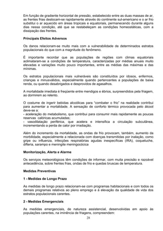 Em função de gradiente horizontal de pressão, estabelecido entre as duas massas de ar,
as frentes frias deslocam-se rapidamente através do continente sul-americano e o ar frio
substitui o ar aquecido em áreas tropicais e equatoriais, permanecendo durante alguns
dias nessa condição, até que se restabeleçam as condições homeostáticas, com a
dissipação das frentes.
Principais Efeitos Adversos
Os danos relacionam-se muito mais com a vulnerabilidade de determinados estratos
populacionais do que com a magnitude do fenômeno.
É importante recordar que as populações de regiões com climas equatoriais
aclimataram-se a condições de temperatura, caracterizadas por médias anuais muito
elevadas e variações muito pouco importantes, entre as médias das máximas e das
mínimas.
Os estratos populacionais mais vulneráveis são constituídos por idosos, enfermos,
crianças e minusválidos, especialmente quando pertencentes a populações de baixa
renda, ou quando desabrigados e desprovidos de agasalhos.
A mortalidade imediata é freqüente entre mendigos e ébrios, surpreendidos pela friagem,
ao dormirem ao relento.
O costume de ingerir bebidas alcoólicas para “combater o frio” na realidade contribui
para aumentar a mortalidade. A sensação de conforto térmico provocada pelo álcool
deve-se a:
- aceleração do metabolismo, que contribui para consumir mais rapidamente as poucas
reservas calóricas acumuladas;
- vasodilatação periférica, que acelera e intensifica a circulação subcutânea,
incrementando a perda de calor por irradiação.
Além do incremento da mortalidade, as ondas de frio provocam, também, aumento da
morbilidade, especialmente a relacionada com doenças transmitidas por inalação, como
gripe ou influenza, infecções respiratórias agudas inespecíficas (IRA), coqueluche,
difteria, sarampo e meningite meningocócica
Monitorização, Alerta e Alarme
Os serviços meteorológicos têm condições de informar, com muita precisão e razoável
antecedência, sobre frentes frias, ondas de frio e quedas bruscas de temperatura.
Medidas Preventivas
1 - Medidas de Longo Prazo
As medidas de longo prazo relacionam-se com programas habitacionais e com todos os
demais programas relativos ao pleno emprego e à elevação da qualidade de vida dos
estratos populacionais carentes.
2 - Medidas Emergenciais
As medidas emergenciais, de natureza assistencial, desenvolvidas em apoio às
populações carentes, na iminência de friagens, compreendem:
28
 
