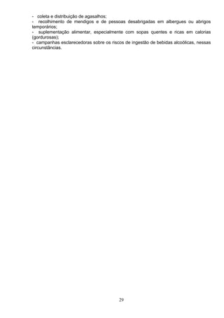 - coleta e distribuição de agasalhos;
- recolhimento de mendigos e de pessoas desabrigadas em albergues ou abrigos
temporários;
- suplementação alimentar, especialmente com sopas quentes e ricas em calorias
(gordurosas);
- campanhas esclarecedoras sobre os riscos de ingestão de bebidas alcoólicas, nessas
circunstâncias.
29
 