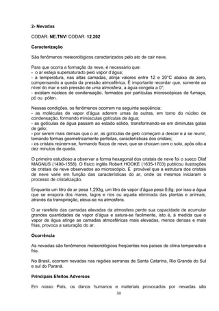 2- Nevadas
CODAR: NE.TNV/ CODAR: 12.202
Caracterização
São fenômenos meteorológicos caracterizados pelo ato de cair neve.
Para que ocorra a formação da neve, é necessário que:
- o ar esteja supersaturado pelo vapor d’água;
- a temperatura, nas altas camadas, atinja valores entre 12 e 20°C abaixo de zero,
compensando a queda da pressão atmosférica. É importante recordar que, somente ao
nível do mar e sob pressão de uma atmosfera, a água congela a 0°;
- existam núcleos de condensação, formados por partículas microscópicas de fumaça,
pó ou pólen.
Nessas condições, os fenômenos ocorrem na seguinte seqüência:
- as moléculas de vapor d’água aderem umas às outras, em torno do núcleo de
condensação, formando minúsculas gotículas de água;
- as gotículas de água passam ao estado sólido, transformando-se em diminutas gotas
de gelo;
- por serem mais densas que o ar, as gotículas de gelo começam a descer e a se reunir,
tomando formas geometricamente perfeitas, características dos cristais;
- os cristais reúnem-se, formando flocos de neve, que se chocam com o solo, após oito a
dez minutos de queda.
O primeiro estudioso a observar a forma hexagonal dos cristais de neve foi o sueco OIaf
MAGNUS (1490-1558). O físico inglês Robert HOOKE (1635-1703) publicou ilustrações
de cristais de neve observados ao microscópio. É provável que a estrutura dos cristais
de neve varie em função das características do ar, onde os mesmos iniciaram o
processo de cristalização.
Enquanto um litro de ar pesa 1,293g, um litro de vapor d’água pesa 0,8g; por isso a água
que se evapora dos mares, lagos e rios ou aquela eliminada das plantas e animais,
através da transpiração, eleva-se na atmosfera.
O ar rarefeito das camadas elevadas da atmosfera perde sua capacidade de acumular
grandes quantidades de vapor d’água e satura-se facilmente, isto é, à medida que o
vapor de água atinge as camadas atmosféricas mais elevadas, menos densas e mais
frias, provoca a saturação do ar.
Ocorrência
As nevadas são fenômenos meteorológicos freqüentes nos países de clima temperado e
frio.
No Brasil, ocorrem nevadas nas regiões serranas de Santa Catarina, Rio Grande do Sul
e sul do Paraná.
Principais Efeitos Adversos
Em nosso País, os danos humanos e materiais provocados por nevadas são
30
 