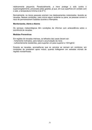 relativamente pequenos. Paradoxalmente, a neve protege o solo contra o
supercongelamento, provocado pelas geadas, já que, em sua superfície em contato com
o solo, a temperatura mínima é de 0º C.
Normalmente, os riscos pessoais ocorrem nos deslocamentos motorizados, durante as
nevadas. Nessas condições, caso ocorra algum acidente ou pane, as pessoas correm o
risco de permanecerem isoladas durante a intempérie.
Monitorizarão, Alerta e Alarme
Os serviços meteorológicos têm condições de informar com antecedência sobre a
ocorrência de nevadas.
Medidas Preventivas
Em regiões de nevadas intensas, os telhados das casas devem ser:
- fortemente inclinados, para reduzir a acumulação da neve;
- suficientemente resistentes, para suportar um peso superior a 120 kglm2.
Durante as nevadas, aconselha-se que os veículos se reúnam em comboios, em
condições de prestarem apoio mútuo, quando trafegarem em estradas vicinais de
regiões montanhosas.
31
 