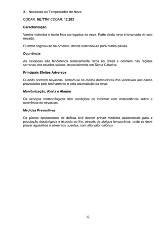 3 - Nevascas ou Tempestades de Neve
CODAR: NE.TTN/ CODAR: 12.203
Caracterização
Ventos violentos e muito frios carregados de neve. Parte desta neve é levantada do solo
nevado.
O termo originou-se na América, donde estendeu-se para outros países.
Ocorrência
As nevascas são fenômenos relativamente raros no Brasil e ocorrem nas regiões
serranas dos estados sulinos, especialmente em Santa Catarina.
Principais Efeitos Adversos
Quando ocorrem nevascas, somam-se os efeitos destruidores dos vendavais aos danos
provocados pelo resfriamento e pela acumulação da neve.
Monitorização, Alerta e Alarme
Os serviços meteorológicos têm condições de informar com antecedência sobre a
ocorrência de nevascas.
Medidas Preventivas
Os planos operacionais de defesa civil devem prever medidas assistenciais para a
população desabrigada e exposta ao frio, através de abrigos temporários, onde se deve
prover agasalhos e alimentos quentes, com alto valor calórico.
32
 