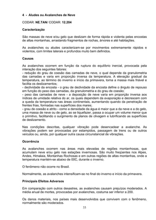 4 - Aludes ou Avalanches de Neve
CODAR: NE.TAN/ CODAR: 12.204
Caracterização
São massas de neve e/ou gelo que deslizam de forma rápida e violenta pelas encostas
de altas montanhas, arrastando fragmentos de rochas, árvores e até habitações.
As avalanches ou aludes caracterizam-se por movimentos extremamente rápidos e
violentos, com limites laterais e profundos muito bem definidos.
Causas
As avalanches ocorrem em função da ruptura do equilíbrio inercial, provocada pela
interação dos seguintes fatores:
- redução do grau de coesão das camadas de neve, o qual depende da granulometria
das camadas e varia em proporção inversa da temperatura. A elevação gradual da
temperatura, ao término do inverno e início da primavera, torna a massa mais friável e
facilita os deslizamentos;
- declividade da encosta - o grau de declividade da encosta define o ângulo de repouso
em função do peso das camadas, da granulometria e do grau de coesão;
- peso das camadas de neve - a deposição de neve varia em proporção inversa aos
índices de umidade relativa do ar, os quais dependem da evaporação e decrescem com
a queda da temperatura nas áreas continentais, aumentando quando da penetração de
frentes frias, formadas nas superfícies dos mares;
- grau de coesão e atrito - como a densidade da água é maior que a da neve e a do gelo,
uma massa de neve ou de gelo, ao se liquefazer, passa a ocupar um volume menor que
o primitivo, facilitando o surgimento de planos de clivagem e lubrificando as superfícies
de deslizamento.
Nas condições descritas, qualquer vibração pode desencadear a avalanche. As
vibrações podem ser provocadas por estampidos, passagem de trens ou de outros
veículos ou, ainda, por qualquer outra causa circunstancial de vibrações.
Ocorrência
As avalanches ocorrem nas áreas mais elevadas de regiões montanhosas, que
acumulam neve e/ou gelo nas estações invernosas. São muito freqüentes nos Alpes,
Andes, Himalaia, Montanhas Rochosas e em outras regiões de altas montanhas, onde a
temperatura mantém-se abaixo de 00C, durante o inverno.
O fenômeno não ocorre no Brasil.
Normalmente, as avalanches intensificam-se no final do inverno e início da primavera.
Principais Efeitos Adversos
Em comparação com outros desastres, as avalanches causam prejuízos moderados. A
média anual de mortes, provocadas por avalanches, costuma ser inferior a 200.
Os danos materiais, nos países mais desenvolvidos que convivem com o fenômeno,
normalmente são moderados.
33
 