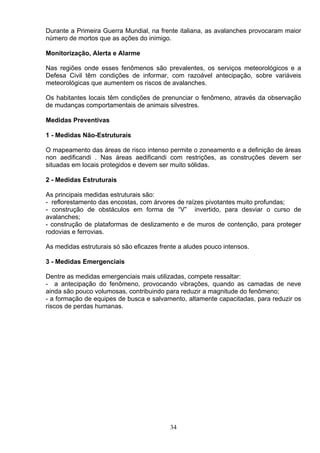 Durante a Primeira Guerra Mundial, na frente italiana, as avalanches provocaram maior
número de mortos que as ações do inimigo.
Monitorização, Alerta e Alarme
Nas regiões onde esses fenômenos são prevalentes, os serviços meteorológicos e a
Defesa Civil têm condições de informar, com razoável antecipação, sobre variáveis
meteorológicas que aumentem os riscos de avalanches.
Os habitantes locais têm condições de prenunciar o fenômeno, através da observação
de mudanças comportamentais de animais silvestres.
Medidas Preventivas
1 - Medidas Não-Estruturais
O mapeamento das áreas de risco intenso permite o zoneamento e a definição de áreas
non aedificandi . Nas áreas aedificandi com restrições, as construções devem ser
situadas em locais protegidos e devem ser muito sólidas.
2 - Medidas Estruturais
As principais medidas estruturais são:
- reflorestamento das encostas, com árvores de raízes pivotantes muito profundas;
- construção de obstáculos em forma de “V” invertido, para desviar o curso de
avalanches;
- construção de plataformas de deslizamento e de muros de contenção, para proteger
rodovias e ferrovias.
As medidas estruturais só são eficazes frente a aludes pouco intensos.
3 - Medidas Emergenciais
Dentre as medidas emergenciais mais utilizadas, compete ressaltar:
- a antecipação do fenômeno, provocando vibrações, quando as camadas de neve
ainda são pouco volumosas, contribuindo para reduzir a magnitude do fenômeno;
- a formação de equipes de busca e salvamento, altamente capacitadas, para reduzir os
riscos de perdas humanas.
34
 