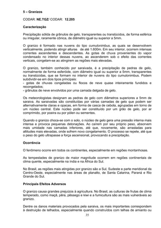 5 – Granizos
CODAR: NE.TGZ/ CODAR: 12.205
Caracterização
Precipitação sólida de grânulos de gelo, transparentes ou translúcidos, de forma esférica
ou irregular, raramente cônica, de diâmetro igual ou superior a 5mm.
O granizo é formado nas nuvens do tipo cumulonimbus, as quais se desenvolvem
verticalmente, podendo atingir alturas de até 1.600m. Em seu interior, ocorrem intensas
correntes ascendentes e descendentes. As gotas de chuva provenientes do vapor
condensado no interior dessas nuvens, ao ascenderem sob o efeito das correntes
verticais, congelam-se ao atingirem as regiões mais elevadas.
O granizo, também conhecido por saraivada, é a precipitação de pedras de gelo,
normalmente de forma esferóide, com diâmetro igual ou superior a 5mm, transparentes
ou translúcidas, que se formam no interior de nuvens do tipo cumulonimbus. Podem
subdividir-se em dois tipos principais:
- gotas de chuvas congeladas ou flocos de neve quase inteiramente fundidos e
recongelados;
- grânulos de neve envolvidos por uma camada delgada de gelo.
Os meteorologistas designam as pedras de gelo com diâmetros superiores a 5mm de
saraiva. As saraivadas são constituídas por várias camadas de gelo que podem ser
alternativamente claras e opacas, em forma de casca de cebola, agrupadas em torno de
um núcleo central. Este núcleo pode ser constituído por um grão de gelo, por ar
comprimido, por poeira ou por pólen ou sementes.
Quando o granizo choca-se com o solo, o núcleo de gelo gera uma pressão interna mais
intensa e provoca pequenas detonações. Ao caírem por seu próprio peso, absorvem
mais umidade nas camadas inferiores, até que, novamente, são arrastadas para
altitudes mais elevadas, onde sofrem novo congelamento. O processo se repete, até que
o peso do gelo ultrapasse a força ascensional, provocando a precipitação.
Ocorrência
O fenômeno ocorre em todos os continentes, especialmente em regiões montanhosas.
As tempestades de granizo de maior magnitude ocorrem em regiões continentais de
clima quente, especialmente na índia e na África do Sul.
No Brasil, as regiões mais atingidas por granizo são a Sul, Sudeste e parte meridional da
Centro-Oeste, especialmente nas áreas de planalto, de Santa Catarina, Paraná e Rio
Grande do Sul.
Principais Efeitos Adversos
O granizo causa grandes prejuízos à agricultura. No Brasil, as culturas de frutas de clima
temperado, como maçã, pêra, pêssego e kiwi e a fumicultura são as mais vulneráveis ao
granizo.
Dentre os danos materiais provocados pela saraiva, os mais importantes correspondem
à destruição de telhados, especialmente quando construídos com telhas de amianto ou
35
 