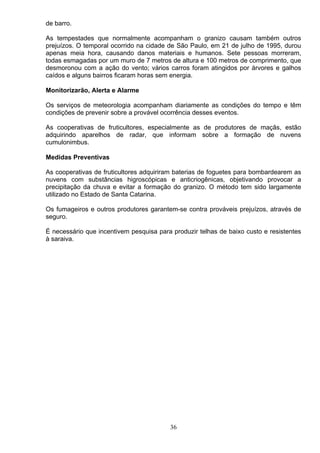 de barro.
As tempestades que normalmente acompanham o granizo causam também outros
prejuízos. O temporal ocorrido na cidade de São Paulo, em 21 de julho de 1995, durou
apenas meia hora, causando danos materiais e humanos. Sete pessoas morreram,
todas esmagadas por um muro de 7 metros de altura e 100 metros de comprimento, que
desmoronou com a ação do vento; vários carros foram atingidos por árvores e galhos
caídos e alguns bairros ficaram horas sem energia.
Monitorizarão, Alerta e Alarme
Os serviços de meteorologia acompanham diariamente as condições do tempo e têm
condições de prevenir sobre a provável ocorrência desses eventos.
As cooperativas de fruticultores, especialmente as de produtores de maçãs, estão
adquirindo aparelhos de radar, que informam sobre a formação de nuvens
cumulonimbus.
Medidas Preventivas
As cooperativas de fruticultores adquiriram baterias de foguetes para bombardearem as
nuvens com substâncias higroscópicas e anticriogênicas, objetivando provocar a
precipitação da chuva e evitar a formação do granizo. O método tem sido largamente
utilizado no Estado de Santa Catarina.
Os fumageiros e outros produtores garantem-se contra prováveis prejuízos, através de
seguro.
É necessário que incentivem pesquisa para produzir telhas de baixo custo e resistentes
à saraiva.
36
 