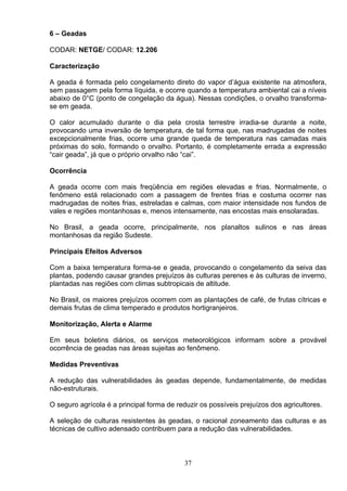 6 – Geadas
CODAR: NETGE/ CODAR: 12.206
Caracterização
A geada é formada pelo congelamento direto do vapor d’água existente na atmosfera,
sem passagem pela forma líquida, e ocorre quando a temperatura ambiental cai a níveis
abaixo de 0°C (ponto de congelação da água). Nessas condições, o orvalho transforma-
se em geada.
O calor acumulado durante o dia pela crosta terrestre irradia-se durante a noite,
provocando uma inversão de temperatura, de tal forma que, nas madrugadas de noites
excepcionalmente frias, ocorre uma grande queda de temperatura nas camadas mais
próximas do solo, formando o orvalho. Portanto, é completamente errada a expressão
“cair geada”, já que o próprio orvalho não “cai”.
Ocorrência
A geada ocorre com mais freqüência em regiões elevadas e frias. Normalmente, o
fenômeno está relacionado com a passagem de frentes frias e costuma ocorrer nas
madrugadas de noites frias, estreladas e calmas, com maior intensidade nos fundos de
vales e regiões montanhosas e, menos intensamente, nas encostas mais ensolaradas.
No Brasil, a geada ocorre, principalmente, nos planaltos sulinos e nas áreas
montanhosas da região Sudeste.
Principais Efeitos Adversos
Com a baixa temperatura forma-se e geada, provocando o congelamento da seiva das
plantas, podendo causar grandes prejuízos às culturas perenes e às culturas de inverno,
plantadas nas regiões com climas subtropicais de altitude.
No Brasil, os maiores prejuízos ocorrem com as plantações de café, de frutas cítricas e
demais frutas de clima temperado e produtos hortigranjeiros.
Monitorização, Alerta e Alarme
Em seus boletins diários, os serviços meteorológicos informam sobre a provável
ocorrência de geadas nas áreas sujeitas ao fenômeno.
Medidas Preventivas
A redução das vulnerabilidades às geadas depende, fundamentalmente, de medidas
não-estruturais.
O seguro agrícola é a principal forma de reduzir os possíveis prejuízos dos agricultores.
A seleção de culturas resistentes às geadas, o racional zoneamento das culturas e as
técnicas de cultivo adensado contribuem para a redução das vulnerabilidades.
37
 