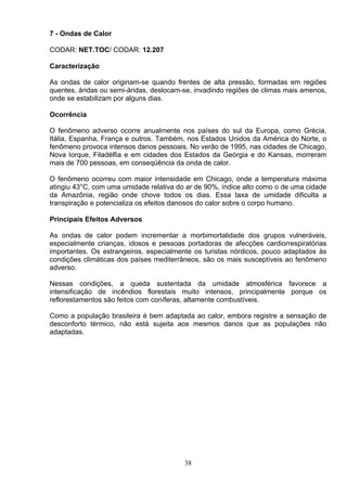 7 - Ondas de Calor
CODAR: NET.TOC/ CODAR: 12.207
Caracterização
As ondas de calor originam-se quando frentes de alta pressão, formadas em regiões
quentes, áridas ou semi-áridas, deslocam-se, invadindo regiões de climas mais amenos,
onde se estabilizam por alguns dias.
Ocorrência
O fenômeno adverso ocorre anualmente nos países do sul da Europa, como Grécia,
Itália, Espanha, França e outros. Também, nos Estados Unidos da América do Norte, o
fenômeno provoca intensos danos pessoais. No verão de 1995, nas cidades de Chicago,
Nova Iorque, Filadélfia e em cidades dos Estados da Geórgia e do Kansas, morreram
mais de 700 pessoas, em conseqüência da onda de calor.
O fenômeno ocorreu com maior intensidade em Chicago, onde a temperatura máxima
atingiu 43°C, com uma umidade relativa do ar de 90%, índice alto como o de uma cidade
da Amazônia, região onde chove todos os dias. Essa taxa de umidade dificulta a
transpiração e potencializa os efeitos danosos do calor sobre o corpo humano.
Principais Efeitos Adversos
As ondas de calor podem incrementar a morbimortalidade dos grupos vulneráveis,
especialmente crianças, idosos e pessoas portadoras de afecções cardiorrespiratórias
importantes. Os estrangeiros, especialmente os turistas nórdicos, pouco adaptados às
condições climáticas dos países mediterrâneos, são os mais susceptíveis ao fenômeno
adverso.
Nessas condições, a queda sustentada da umidade atmosférica favorece a
intensificação de incêndios florestais muito intensos, principalmente porque os
reflorestamentos são feitos com coníferas, altamente combustíveis.
Como a população brasileira é bem adaptada ao calor, embora registre a sensação de
desconforto térmico, não está sujeita aos mesmos danos que as populações não
adaptadas.
38
 