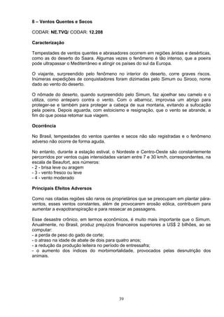 8 – Ventos Quentes e Secos
CODAR: NE.TVQ/ CODAR: 12.208
Caracterização
Tempestades de ventos quentes e abrasadores ocorrem em regiões áridas e desérticas,
como as do deserto do Saara. Algumas vezes o fenômeno é tão intenso, que a poeira
pode ultrapassar o Mediterrâneo e atingir os países do sul da Europa.
O viajante, surpreendido pelo fenômeno no interior do deserto, corre graves riscos.
Inúmeras expedições de conquistadores foram dizimadas pelo Simum ou Siroco, nome
dado ao vento do deserto.
O nômade do deserto, quando surpreendido pelo Simum, faz ajoelhar seu camelo e o
utiliza, como anteparo contra o vento. Com o albarnoz, improvisa um abrigo para
proteger-se e também para proteger a cabeça de sua montaria, evitando a sufocação
pela poeira. Depois aguarda, com estoicismo e resignação, que o vento se abrande, a
fim do que possa retomar sua viagem.
Ocorrência
No Brasil, tempestades do ventos quentes e secos não são registradas e o fenômeno
adverso não ocorre de forma aguda.
No entanto, durante a estação estival, o Nordeste e Centro-Oeste são constantemente
percorridos por ventos cujas intensidades variam entre 7 e 30 km/h, correspondentes, na
escala de Beaufort, aos números:
- 2 - brisa leve ou aragem
- 3 - vento fresco ou leve
- 4 - vento moderado
Principais Efeitos Adversos
Como nas citadas regiões são raros os proprietários que se preocupam em plantar pára-
ventos, esses ventos constantes, além de provocarem erosão eólica, contribuem para
aumentar a evapotranspiração e para ressecar as passagens.
Esse desastre crônico, em termos econômicos, é muito mais importante que o Simum.
Anualmente, no Brasil, produz prejuízos financeiros superiores a US$ 2 bilhões, ao se
computar:
- a perda de peso do gado de corte;
- o atraso na idade de abate de dois para quatro anos;
- a redução da produção leiteira no período de entressafra;
- o aumento dos índices do morbimortalidade, provocados pelas desnutrição dos
animais.
39
 