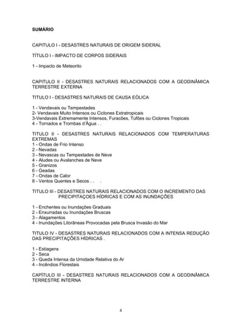 SUMÁRIO
CAPITULO I - DESASTRES NATURAIS DE ORIGEM SIDERAL
TÍTULO I - IMPACTO DE CORPOS SIDERAIS
1 - Impacto de Meteorito
CAPITULO II - DESASTRES NATURAIS RELACIONADOS COM A GEODINÂMICA
TERRESTRE EXTERNA
TITULO I - DESASTRES NATURAIS DE CAUSA EÓLICA
1 - Vendavais ou Tempestades
2- Vendavais Muito Intensos ou Ciclones Extratropicais
3-Vendavais Extremamente Intensos, Furacões, Tufões ou Ciclones Tropicais
4 - Tornados e Trombas d’Água . .
TITULO II - DESASTRES NATURAIS RELACIONADOS COM TEMPERATURAS
EXTREMAS
1 - Ondas de Frio Intenso
2 - Nevadas
3 - Nevascas ou Tempestades de Neve
4 - Aludes ou Avalanches de Neve
5 - Granizos
6 - Geadas
7 - Ondas de Calor
8 - Ventos Quentes e Secos . . .
TITULO III - DESASTRES NATURAIS RELACIONADOS COM O INCREMENTO DAS
PRECIPITAÇOES HÍDRICAS E COM AS INUNDAÇÕES
1 - Enchentes ou Inundações Graduais
2 - Enxurradas ou Inundações Bruscas
3 - Alagamentos
4 - Inundações Litorâneas Provocadas pela Brusca Invasão do Mar
TITULO IV - DESASTRES NATURAIS RELACIONADOS COM A INTENSA REDUÇÃO
DAS PRECIPITAÇÕES HÍDRICAS .
1 - Estiagens
2 - Seca
3 - Queda Intensa da Umidade Relativa do Ar
4 - Incêndios Florestais
CAPÍTULO III - DESASTRES NATURAIS RELACIONADOS COM A GEODINÂMICA
TERRESTRE INTERNA
4
 