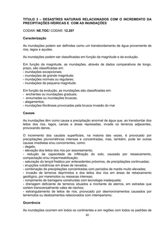 TITULO 3 – DESASTRES NATURAIS RELACIONADOS COM O INCREMENTO DA
PRECIPITAÇÕES HÍDRICAS E COM AS INUNDAÇÕES
CODAR: NE.TOC/ CODAR: 12.207
Caracterização
As inundações podem ser definidas como um transbordamento de água proveniente de
rios, lagos e açudes.
As inundações podem ser classificadas em função da magnitude e da evolução.
Em função da magnitude, as inundações, através de dados comparativos de longo,
prazo, são classificadas em:
- inundações excepcionais;
- inundações de grande magnitude;
- inundações normais ou regulares;
- inundações de pequena magnitude.
Em função da evolução, as inundações são classificadas em:
- enchentes ou inundações graduais;
- enxurradas ou inundações bruscas;
- alagamentos;
- inundações litorâneas provocadas pela brusca invasão do mar
Causas
As inundações têm como causa a precipitação anormal de água que, ao transbordar dos
leitos dos rios, lagos, canais e áreas represadas, invade os terrenos adjacentes,
provocando danos.
O incremento dos caudais superficiais, na maioria das vezes, é provocado por
precipitações pluviométricas intensas e concentradas, mas, também, pode ter outras
causas imediatas e/ou concorrentes, como:
- degelo;
- elevação dos leitos dos rios por assoreamento;
- redução da capacidade de infiltração do solo, causada por ressecamento,
compactação e/ou impermeabilização;
- saturação do lençol freático por antecedentes próximos, de precipitações continuadas;
- erupções vulcânicas em áreas de nevados;
- combinação de precipitações concentradas com períodos de marés muito elevadas;
- invasão de terrenos deprimidos e dos leitos dos rios em áreas de rebaixamento
geológico, por maremotos ou ressacas intensas;
- rompimento de barragens construídas com tecnologia inadequada;
- drenagem deficiente de terrenos situados a montante de aterros, em estradas que
cortem transversalmente vales de riachos;
- estrangulamento de leitos de rios, provocado por desmoronamentos causados por
terremotos ou deslizamentos relacionados com intemperismo.
Ocorrência
As inundações ocorrem em todos os continentes e em regiões com todos os padrões de
40
 