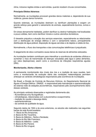 clima, inclusive regiões áridas e semi-áridas, quando recebem chuvas concentradas.
Principais Efeitos Adversos
Normalmente, as inundações provocam grandes danos materiais e, dependendo de sua
violência, graves danos humanos.
Quando extensas, as inundações destroem ou danificam plantações e exigem um
grande esforço para garantir o salvamento de animais, especialmente bovinos, ovinos e
caprinos.
Em áreas densamente habitadas, podem danificar ou destruir habitações mal localizadas
e pouco sólidas, bem como danificar móveis e outros utensílios domésticos.
O desastre prejudica a atuação dos serviços essenciais, especialmente os relacionados
com a distribuição de energia elétrica e com o saneamento básico, principalmente
distribuição de água potável, disposição de águas servidas e de dejetos e coleta do lixo.
Normalmente, o fluxo dos transportes e das comunicações telefônicas é prejudicado.
O alagamento de silos e armazéns causa danos às reservas de alimentos estocados.
As inundações também contribuem para intensificar a ocorrência de acidentes ofídicos e
aumentar o risco de transmissão de doenças veiculadas pela água e pelos alimentos,
por ratos (leptospirose), assim como a ocorrência de infecções respiratórias agudas
(IRA).
Monitorizarão, Alerta e Alarme
A permanente monitorizarão dos níveis dos rios e a medição de seus caudais, bem
como a monitorizarão da evolução diária das condições meteorológicas permitem
antecipar as variáveis climatológicas responsáveis pela ocorrência de inundações.
No Brasil, a Divisão de Controle de Recursos Hídricos, do Departamento Nacional de
Águas e Energia Elétrica - DNAEE - é responsável pela manutenção e operacionalização
de extensa rede de estações pluviométricas, responsáveis pelo acompanhamento diário
dessas variáveis.
As principais variáveis observadas e registradas diariamente são:
- fluviométricas e/ou fluviográficas;
- climatológicas, relacionadas com a pluviometria e evaporimetria;
- medição do caudal e descarga diária;
- sedimentométricas
- de controle de qualidade da água.
Segundo dados de 1944 e de anos anteriores, os estudos são realizados nas seguintes
bacias da rede fluvial brasileira:
1 - Bacia do Rio Amazonas;
2- Bacia do Rio Tocantins;
3- Bacia do Atlântico - Norte e Nordeste;
4- Bacia do Rio São Francisco;
5- Bacia do Atlântico - Leste;
6- Bacia do Rio Paraná;
7- Bacia do Rio Uruguai;
41
 
