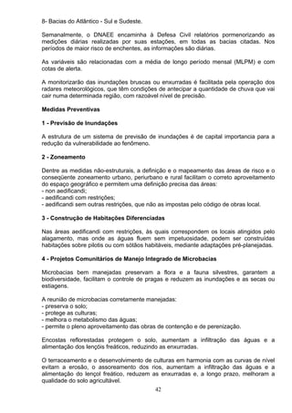 8- Bacias do Atlântico - Sul e Sudeste.
Semanalmente, o DNAEE encaminha à Defesa Civil relatórios pormenorizando as
medições diárias realizadas por suas estações, em todas as bacias citadas. Nos
períodos de maior risco de enchentes, as informações são diárias.
As variáveis são relacionadas com a média de longo período mensal (MLPM) e com
cotas de alerta.
A monitorizarão das inundações bruscas ou enxurradas é facilitada pela operação dos
radares meteorológicos, que têm condições de antecipar a quantidade de chuva que vai
cair numa determinada região, com razoável nível de precisão.
Medidas Preventivas
1 - Previsão de Inundações
A estrutura de um sistema de previsão de inundações é de capital importancia para a
redução da vulnerabilidade ao fenômeno.
2 - Zoneamento
Dentre as medidas não-estruturais, a definição e o mapeamento das áreas de risco e o
conseqüente zoneamento urbano, periurbano e rural facilitam o correto aproveitamento
do espaço geográfico e permitem uma definição precisa das áreas:
- non aedificandi;
- aedificandi com restrições;
- aedificandi sem outras restrições, que não as impostas pelo código de obras local.
3 - Construção de Habitações Diferenciadas
Nas áreas aedificandi com restrições, às quais correspondem os locais atingidos pelo
alagamento, mas onde as águas fluem sem impetuosidade, podem ser construídas
habitações sobre pilotis ou com sótãos habitáveis, mediante adaptações pré-planejadas.
4 - Projetos Comunitários de Manejo Integrado de Microbacias
Microbacias bem manejadas preservam a flora e a fauna silvestres, garantem a
biodiversidade, facilitam o controle de pragas e reduzem as inundações e as secas ou
estiagens.
A reunião de microbacias corretamente manejadas:
- preserva o solo;
- protege as culturas;
- melhora o metabolismo das águas;
- permite o pleno aproveitamento das obras de contenção e de perenização.
Encostas reflorestadas protegem o solo, aumentam a infiltração das águas e a
alimentação dos lençóis freáticos, reduzindo as enxurradas.
O terraceamento e o desenvolvimento de culturas em harmonia com as curvas de nível
evitam a erosão, o assoreamento dos rios, aumentam a infiltração das águas e a
alimentação do lençol freático, reduzem as enxurradas e, a longo prazo, melhoram a
qualidade do solo agricultável.
42
 