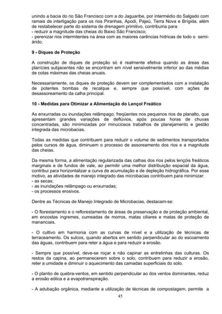 unindo a bacia do rio São Francisco com a do Jaguaribe, por intermédio do Salgado com
ramais de interligação para os rios Piranhas, Apodi, Pajeú, Terra Nova e Brígida, além
de restabelecer parte do sistema de drenagem primitivo, contribuiria para:
- reduzir a magnitude das cheias do Baixo São Francisco;
- perenizar rios intermitentes na área com as maiores carências hídricas de todo o semi-
árido.
9 - Diques de Proteção
A construção de diques de proteção só é realmente efetiva quando as áreas das
planícies subjacentes não se encontram em nível sensivelmente inferior ao das médias
de cotas máximas das cheias anuais.
Necessariamente, os diques de proteção devem ser complementados com a instalação
de potentes bombas de recalque e, sempre que possível, com ações de
desassoreamento da calha principal.
10 - Medidas para Otimizar a Alimentação do Lençol Freático
As enxurradas ou inundações relâmpago, freqüentes nos pequenos rios de planalto, que
apresentam grandes variações de deflúvios, após poucas horas de chuvas
concentradas, são minimizadas por minuciosos trabalhos de planejamento e gestão
integrada das microbacias.
Todas as medidas que contribuem para reduzir o volume de sedimentos transportados
pelos cursos de água, diminuem o processo de assoreamento dos rios e a magnitude
das cheias.
Da mesma forma, a alimentação regularizada das calhas dos rios pelos lençóis freáticos
marginais e de fundos de vale, ao permitir uma melhor distribuição espacial da água,
contribui para horizontalizar a curva de acumulação e de depleção hidrográfica. Por esse
motivo, as atividades de manejo integrado das microbacias contribuem para minimizar:
- as secas;
- as inundações relâmpago ou enxurradas;
- os processos erosivos.
Dentre as Técnicas de Manejo Integrado de Microbacias, destacam-se:
- O florestamento e o reflorestamento de áreas de preservação e de proteção ambiental,
em encostas íngremes, cumeadas de morros, matas ciliares e matas de proteção de
mananciais.
- O cultivo em harmonia com as curvas de nível e a utilização de técnicas de
terraceamento. Os sulcos, quando abertos em sentido perpendicular ao do escoamento
das águas, contribuem para reter a água e para reduzir a erosão.
- Sempre que possível, deve-se roçar e não capinar as entrelinhas das culturas. Os
restos da capina, ao permanecerem sobre o solo, contribuem para reduzir a erosão,
reter a umidade e diminuir o aquecimento das camadas superficiais do solo.
- O plantio de quebra-ventos, em sentido perpendicular ao dos ventos dominantes, reduz
a erosão eólica e a evapotranspiração.
- A adubação orgânica, mediante a utilização de técnicas de compostagem, permite a
45
 
