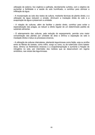 utilização de esterco, lixo orgânico e palhada, devidamente curtidos, com o objetivo de
aumentar a fertilidade e a saúde do solo humificado, e contribui para otimizar a
infiltração da água.
- A incorporação ao solo dos restos de cultura, mediante técnicas de plantio direto, e a
utilização da água reduzem a erosão, diminuem a insolação direta do solo e a
evaporação da água e preservam a umidade.
- A rotação de culturas, além de facilitar o plantio direto, contribui para evitar a
especialização das pragas, ao reduzir a oferta regular de um determinado padrão de
substrato alimentar.
- O adensamento das culturas, pela redução do espaçamento, permite uma maior
concentração das plantas por umidade de área e diminui a exposição do solo à
insolação direta e reduz os processos erosivos.
- A utilização de culturas intercalares, plantando leguminosas como feijão, soja ou ervilha
entre as fileiras de cereais, como milho, sorgo ou cana, ou de tubérculos como batata-
doce, diminui os fenômenos erosivos e a evapotranspiração e aumenta a fixação de
nitrogênio no solo, por intermédio dos rizóbios que se desenvolvem em regime
simbiótico, nas raízes das leguminosas.
46
 