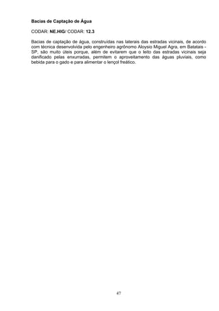 Bacias de Captação de Água
CODAR: NE.HIG/ CODAR: 12.3
Bacias de captação de água, construídas nas laterais das estradas vicinais, de acordo
com técnica desenvolvida pelo engenheiro agrônomo Aloysio Miguel Agra, em Batatais -
SP, são muito úteis porque, além de evitarem que o leito das estradas vicinais seja
danificado pelas enxurradas, permitem o aproveitamento das águas pluviais, como
bebida para o gado e para alimentar o lençol freático.
47
 