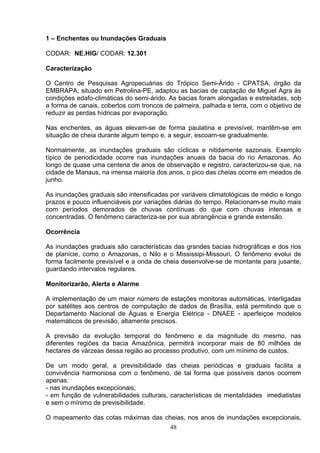 1 – Enchentes ou Inundações Graduais
CODAR: NE.HIG/ CODAR: 12.301
Caracterização
O Centro de Pesquisas Agropecuárias do Trópico Semi-Árido - CPATSA, órgão da
EMBRAPA, situado em Petrolina-PE, adaptou as bacias de captação de Miguel Agra às
condições edafo-climáticas do semi-árido. As bacias foram alongadas e estreitadas, sob
a forma de canais, cobertos com troncos de palmeira, palhada e terra, com o objetivo de
reduzir as perdas hídricas por evaporação.
Nas enchentes, as águas elevam-se de forma paulatina e previsível; mantêm-se em
situação de cheia durante algum tempo e, a seguir, escoam-se gradualmente.
Normalmente, as inundações graduais são cíclicas e nitidamente sazonais. Exemplo
típico de periodicidade ocorre nas inundações anuais da bacia do rio Amazonas. Ao
longo de quase uma centena de anos de observação e registro, caracterizou-se que, na
cidade de Manaus, na imensa maioria dos anos, o pico das cheias ocorre em meados de
junho.
As inundações graduais são intensificadas por variáveis climatológicas de médio e longo
prazos e pouco influenciáveis por variações diárias do tempo. Relacionam-se muito mais
com períodos demorados de chuvas contínuas do que com chuvas intensas e
concentradas. O fenômeno caracteriza-se por sua abrangência e grande extensão.
Ocorrência
As inundações graduais são características das grandes bacias hidrográficas e dos rios
de planície, como o Amazonas, o Nilo e o Mississipi-Missouri. O fenômeno evolui de
forma facilmente previsível e a onda de cheia desenvolve-se de montante para jusante,
guardando intervalos regulares.
Monitorizarão, Alerta e Alarme
A implementação de um maior número de estações monitoras automáticas, interligadas
por satélites aos centros de computação de dados de Brasília, está permitindo que o
Departamento Nacional de Águas e Energia Elétrica - DNAEE - aperfeiçoe modelos
matemáticos de previsão, altamente precisos.
A previsão da evolução temporal do fenômeno e da magnitude do mesmo, nas
diferentes regiões da bacia Amazônica, permitirá incorporar mais de 80 milhões de
hectares de várzeas dessa região ao processo produtivo, com um mínimo de custos.
De um modo geral, a previsibilidade das cheias periódicas e graduais facilita a
convivência harmoniosa com o fenômeno, de tal forma que possíveis danos ocorrem
apenas:
- nas inundações excepcionais;
- em função de vulnerabilidades culturais, características de mentalidades imediatistas
e sem o mínimo de previsibilidade.
O mapeamento das cotas máximas das cheias, nos anos de inundações excepcionais,
48
 