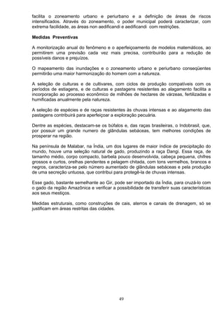 facilita o zoneamento urbano e periurbano e a definição de áreas de riscos
intensificados. Através do zoneamento, o poder municipal poderá caracterizar, com
extrema facilidade, as áreas non aedificandi e aedificandi com restrições.
Medidas Preventivas
A monitorização anual do fenômeno e o aperfeiçoamento de modelos matemáticos, ao
permitirem uma previsão cada vez mais precisa, contribuirão para a redução de
possíveis danos e prejuízos.
O mapeamento das inundações e o zoneamento urbano e periurbano conseqüentes
permitirão uma maior harmonização do homem com a natureza.
A seleção de culturas e de cultivares, com ciclos de produção compatíveis com os
períodos de estiagens, e de culturas e pastagens resistentes ao alagamento facilita a
incorporação ao processo econômico de milhões de hectares de várzeas, fertilizadas e
humificadas anualmente pela natureza.
A seleção de espécies e de raças resistentes às chuvas intensas e ao alagamento das
pastagens contribuirá para aperfeiçoar a exploração pecuária.
Dentre as espécies, destacam-se os búfalos e, das raças brasileiras, o Indobrasil, que,
por possuir um grande numero de glândulas sebáceas, tem melhores condições de
prosperar na região.
Na península de Malabar, na Índia, um dos lugares de maior índice de precipitação do
mundo, houve uma seleção natural de gado, produzindo a raça Dangi. Essa raça, de
tamanho médio, corpo compacto, barbela pouco desenvolvida, cabeça pequena, chifres
grossos e curtos, orelhas pendentes e pelagem chitada, com tons vermelhos, brancos e
negros, caracteriza-se pelo número aumentado de glândulas sebáceas e pela produção
de uma secreção untuosa, que contribui para protegê-la de chuvas intensas.
Esse gado, bastante semelhante ao Gir, pode ser importado da Índia, para cruzá-lo com
o gado da região Amazônica e verificar a possibilidade de transferir suas características
aos seus mestiços.
Medidas estruturais, como construções de cais, aterros e canais de drenagem, só se
justificam em áreas restritas das cidades.
49
 