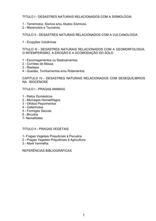 TITULO I - DESASTRES NATURAIS RELACIONADOS COM A SISMOLOGIA
1 - Terremotos, Sismos e/ou Abalos Sísmicos
2 - Maremotos e Tsunamis.
TITULO II - DESASTRES NATURAIS RELACIONADOS COM A VULCANOLOGIA
1 - Erupções Vulcânicas
TITULO III - DESASTRES NATURAIS RELACIONADOS COM A GEOMORFOLOGIA,
O INTEMPERISMO, A EROSÃO E A ACOMODAÇÃO DO SOLO
1 - Escorregamentos ou Deslizamentos
2 - Corridas de Massa
3 - Rastejos
4 - Quedas, Tombamentos e/ou Rolamentos
CAPITULO IV - DESASTRES NATURAIS RELACIONADOS COM DESEQUÍLIBRIOS
NA BIOCENOSE
TITULO I - PRAGAS ANIMAIS
1 - Ratos Domésticos
2 - Morcegos Hematófagos
3 - Ofídios Peçonhentos
4 - Gafanhotos
5 - Formigas Saúvas
6 - Bicudos
7- Nematóides
TITULO II - PRAGAS VEGETAIS
1- Fragas Vegetais Prejudiciais à Pecuária
2 - Pragas Vegetais Prejudiciais à Agricultura
3 - Maré Vermelha
REFERÊNCIAS BIBLIOGRÁFICAS
5
 