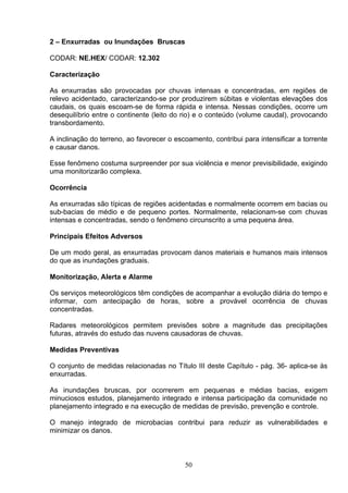 2 – Enxurradas ou Inundações Bruscas
CODAR: NE.HEX/ CODAR: 12.302
Caracterização
As enxurradas são provocadas por chuvas intensas e concentradas, em regiões de
relevo acidentado, caracterizando-se por produzirem súbitas e violentas elevações dos
caudais, os quais escoam-se de forma rápida e intensa. Nessas condições, ocorre um
desequilíbrio entre o continente (leito do rio) e o conteúdo (volume caudal), provocando
transbordamento.
A inclinação do terreno, ao favorecer o escoamento, contribui para intensificar a torrente
e causar danos.
Esse fenômeno costuma surpreender por sua violência e menor previsibilidade, exigindo
uma monitorizarão complexa.
Ocorrência
As enxurradas são típicas de regiões acidentadas e normalmente ocorrem em bacias ou
sub-bacias de médio e de pequeno portes. Normalmente, relacionam-se com chuvas
intensas e concentradas, sendo o fenômeno circunscrito a uma pequena área.
Principais Efeitos Adversos
De um modo geral, as enxurradas provocam danos materiais e humanos mais intensos
do que as inundações graduais.
Monitorização, Alerta e Alarme
Os serviços meteorológicos têm condições de acompanhar a evolução diária do tempo e
informar, com antecipação de horas, sobre a provável ocorrência de chuvas
concentradas.
Radares meteorológicos permitem previsões sobre a magnitude das precipitações
futuras, através do estudo das nuvens causadoras de chuvas.
Medidas Preventivas
O conjunto de medidas relacionadas no Título III deste Capítulo - pág. 36- aplica-se às
enxurradas.
As inundações bruscas, por ocorrerem em pequenas e médias bacias, exigem
minuciosos estudos, planejamento integrado e intensa participação da comunidade no
planejamento integrado e na execução de medidas de previsão, prevenção e controle.
O manejo integrado de microbacias contribui para reduzir as vulnerabilidades e
minimizar os danos.
50
 