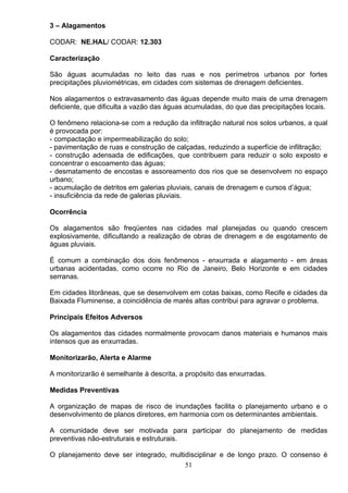 3 – Alagamentos
CODAR: NE.HAL/ CODAR: 12.303
Caracterização
São águas acumuladas no leito das ruas e nos perímetros urbanos por fortes
precipitações pluviométricas, em cidades com sistemas de drenagem deficientes.
Nos alagamentos o extravasamento das águas depende muito mais de uma drenagem
deficiente, que dificulta a vazão das águas acumuladas, do que das precipitações locais.
O fenômeno relaciona-se com a redução da infiltração natural nos solos urbanos, a qual
é provocada por:
- compactação e impermeabilização do solo;
- pavimentação de ruas e construção de calçadas, reduzindo a superfície de infiltração;
- construção adensada de edificações, que contribuem para reduzir o solo exposto e
concentrar o escoamento das águas;
- desmatamento de encostas e assoreamento dos rios que se desenvolvem no espaço
urbano;
- acumulação de detritos em galerias pluviais, canais de drenagem e cursos d’água;
- insuficiência da rede de galerias pluviais.
Ocorrência
Os alagamentos são freqüentes nas cidades mal planejadas ou quando crescem
explosivamente, dificultando a realização de obras de drenagem e de esgotamento de
águas pluviais.
É comum a combinação dos dois fenômenos - enxurrada e alagamento - em áreas
urbanas acidentadas, como ocorre no Rio de Janeiro, Belo Horizonte e em cidades
serranas.
Em cidades litorâneas, que se desenvolvem em cotas baixas, como Recife e cidades da
Baixada Fluminense, a coincidência de marés altas contribui para agravar o problema.
Principais Efeitos Adversos
Os alagamentos das cidades normalmente provocam danos materiais e humanos mais
intensos que as enxurradas.
Monitorizarão, Alerta e Alarme
A monitorizarão é semelhante à descrita, a propósito das enxurradas.
Medidas Preventivas
A organização de mapas de risco de inundações facilita o planejamento urbano e o
desenvolvimento de planos diretores, em harmonia com os determinantes ambientais.
A comunidade deve ser motivada para participar do planejamento de medidas
preventivas não-estruturais e estruturais.
O planejamento deve ser integrado, multidisciplinar e de longo prazo. O consenso é
51
 