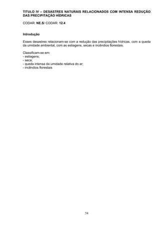 TITULO IV – DESASTRES NATURAIS RELACIONADOS COM INTENSA REDUÇÃO
DAS PRECIPITAÇÃO HÍDRICAS
CODAR: NE.S/ CODAR: 12.4
Introdução
Esses desastres relacionam-se com a redução das precipitações hídricas, com a queda
da umidade ambiental, com as estiagens, secas e incêndios florestais.
Classificam-se em:
- estiagens;
- seca;
- queda intensa da umidade relativa do ar;
- incêndios florestais
54
 