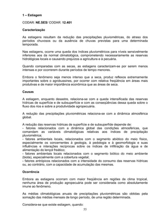 1 – Estiagem
CODAR: NE.SES/ CODAR: 12.401
Caracterização
As estiagens resultam da redução das precipitações pluviométricas, do atraso dos
períodos chuvosos ou da ausência de chuvas previstas para uma determinada
temporada.
Nas estiagens, ocorre uma queda dos índices pluviométricos para níveis sensivelmente
inferiores aos da normal climatológica, comprometendo necessariamente as reservas
hidrológicas locais e causando prejuízos a agricultura e à pecuária.
Quando comparadas com as secas, as estiagens caracterizam-se por serem menos
intensas e por ocorrerem durante períodos de tempo menores.
Embora o fenômeno seja menos intenso que a seca, produz reflexos extremamente
importantes sobre o agrobussines, por ocorrer com relativa freqüência em áreas mais
produtivas e de maior importância econômica que as áreas de seca.
Causas
A estiagem, enquanto desastre, relaciona-se com a queda intensificada das reservas
hídricas de superfície e de subsuperfície e com as conseqüências dessa queda sobre o
fluxo dos rios e sobre a produtividade agropecuária.
A redução das precipitações pluviométricas relaciona-se com a dinâmica atmosférica
global.
A redução das reservas hídricas de superfície e de subsuperfíde depende de:
- fatores relacionados com a dinâmica global das condições atmosféricas, que
comandam as variáveis climatológicas relativas aos índices de precipitação
pluviométrica;
- fatores ambientais locais, relacionados com o segmento abiótico do meio físico,
especialmente os concernentes à geologia, à pedologia e à geomorfologia e suas
influências e interações recíprocas sobre os índices de infiltração da água e de
alimentação do lençol freático;
- fatores ambientais locais relacionados com o segmento biótico do meio ambiente
(biota), especialmente com a cobertura vegetal;
- fatores antrópicos relacionados com a intensidade do consumo das reservas hídricas
ou, ao contrário, com a capacidade de acumulação das mesmas.
Ocorrência
Embora as estiagens ocorram com maior freqüência em regiões de clima tropical,
nenhuma área de produção agropecuária pode ser considerada como absolutamente
imune ao fenômeno.
As médias climatológicas anuais de precipitações pluviométricas são obtidas pela
somação das médias mensais de longo período, de uma região determinada.
Considera-se que existe estiagem, quando:
55
 