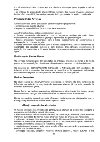 - o início da temporada chuvosa em sua plenitude atrasa por prazo superior a quinze
dias;
- as médias de precipitação pluviométricas mensais dos meses chuvosos alcançam
limites inferiores a 60% das médias mensais de longo período, da região considerada.
Principais Efeitos Adversos
A intensidade dos danos provocados pelas estiagens é proporcional:
- à magnitude do evento adverso;
- ao grau de vulnerabilidade da economia local ao evento.
As vulnerabilidades às estiagens relacionam-se com:
- fatores ambientais relacionados com o segmento abiótico do meio físico,
especialmente os concernentes á geologia, á pedologia e à geomorfologia; -
- fatores ambientais relacionados com a biota, especialmente os concernentes a
preservação da cobertura vegetal;
- fatores antrópicos relacionados com o manejo agropecuário, com a intensidade da
exploração dos recursos hídricos e com técnicas protecionistas, concernentes à
proteção dos mananciais e do lençol freático, bem como da capacidade de reserva da
água.
Monitorização, Alerta e Alarme
Os serviços meteorológicos têm condições de antecipar previsões de longo e de médio
prazos sobre as condições climáticas e, de curto prazo, sobre as condições do tempo.
Os serviços de acompanhamento hidrológico e hidrogeológico têm condições de
informar sobre a evolução das reservas de superfície e de apresentar estimativas
razoavelmente seguras sobre o potencial das reservas de subsuperfície.
Medidas Preventivas
No atual estágio de desenvolvimento tecnológico, o homem não tem condições de
influenciar na redução da magnitude do fenômeno adverso, já que este depende da
dinâmica atmosférica global.
Dessa forma, as medidas preventivas, objetivando a minimização dos danos, devem
concentrar-se na redução das vulnerabilidades socioeconômicas e ambientais.
Dentre as medidas preventivas mais eficientes, destacam-se as relacionadas com o
manejo integrado das microbacias e com o plantio direto.
1 - Manejo Integrado das Microbacias
O manejo integrado das microbacias contribui para atenuar os efeitos das estiagens e
aumentar a produtividade natural, através de:
- florestamento e/ou reflorestamento de áreas de preservação ambiental, como encostas
íngremes, cumeadas de morros, matas ciliiares e matas de proteção de nascentes;
- cultivo em harmonia com as curvas de nível e técnicas de terraceamento, permitindo
que sulcos, abertos em sentido perpendicular ao do escoamento das águas, retenham a
umidade, aumentem a infiltração e reduzam a erosão;
- plantio de quebra-ventos, reduzindo a erosão eólica, a evaporação e o ressecamento
do solo, nos períodos de estio;
- adubação orgânica, utilizando resíduos animais (esterco), restos culturais e lixo
56
 